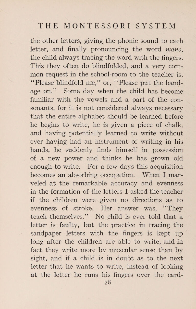 the other letters, giving the phonic sound to each letter, and finally pronouncing the word mano, the child always tracing the word with the fingers. This they often do blindfolded, and a very com¬ mon request in the school-room to the teacher is, “Please blindfold me,” or, “Please put the band¬ age on.” Some day when the child has become familiar with the vowels and a part of the con¬ sonants, for it is not considered always necessary that the entire alphabet should be learned before he begins to write, he is given a piece of chalk, and having potentially learned to write without ever having had an instrument of writing in his hands, he suddenly finds himself in possession of a new power and thinks he has grown old enough to write. For a few days this acquisition becomes an absorbing occupation. When I mar¬ veled at the remarkable accuracy and evenness in the formation of the letters I asked the teacher if the children were given no directions as to evenness of stroke. Her answer was, “They teach themselves.” No child is ever told that a letter is faulty, but the practice in tracing the sandpaper letters with the fingers is kept up long after the children are able to write, and in fact they write more by muscular sense than by sight, and if a child is in doubt as to the next letter that he wants to write, instead of looking at the letter he runs his fingers over the card-