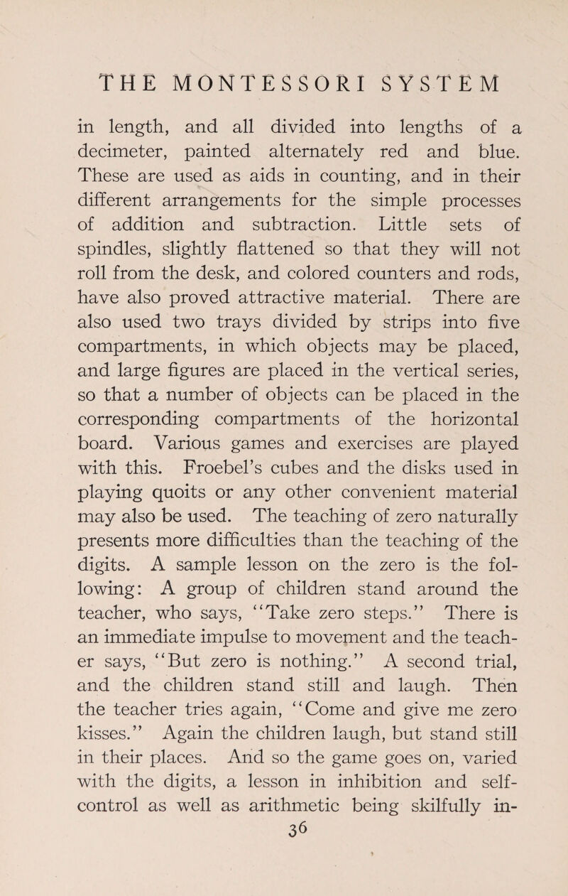 in length, and all divided into lengths of a decimeter, painted alternately red and blue. These are used as aids in counting, and in their different arrangements for the simple processes of addition and subtraction. Little sets of spindles, slightly flattened so that they will not roll from the desk, and colored counters and rods, have also proved attractive material. There are also used two trays divided by strips into five compartments, in which objects may be placed, and large figures are placed in the vertical series, so that a number of objects can be placed in the corresponding compartments of the horizontal board. Various games and exercises are played with this. Froebel’s cubes and the disks used in playing quoits or any other convenient material may also be used. The teaching of zero naturally presents more difficulties than the teaching of the digits. A sample lesson on the zero is the fol¬ lowing: A group of children stand around the teacher, who says, “Take zero steps.” There is an immediate impulse to movement and the teach¬ er says, “But zero is nothing.” A second trial, and the children stand still and laugh. Then the teacher tries again, “Come and give me zero kisses.” Again the children laugh, but stand still in their places. And so the game goes on, varied with the digits, a lesson in inhibition and self- control as well as arithmetic being skilfully in-