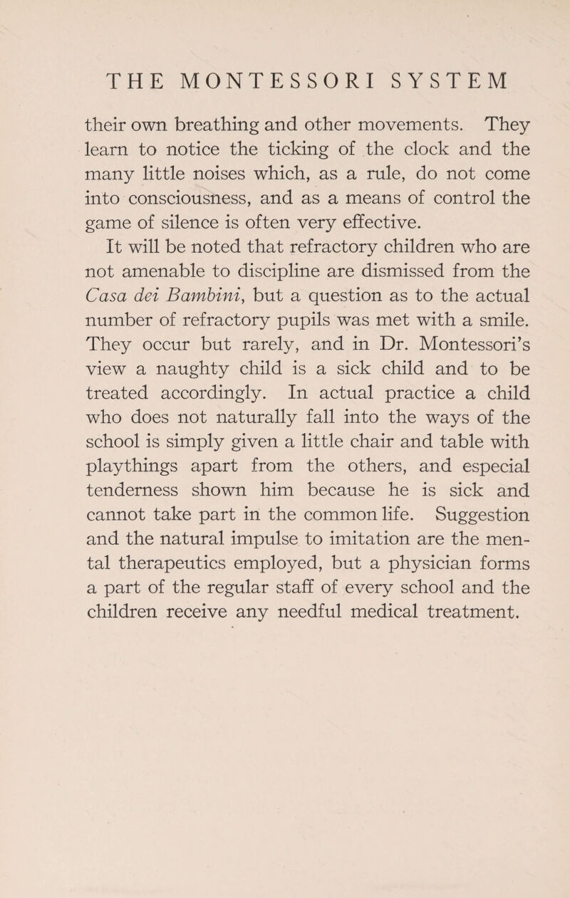 their own breathing and other movements. They learn to notice the ticking of the clock and the many little noises which, as a rule, do not come into consciousness, and as a means of control the game of silence is often very effective. It will be noted that refractory children who are not amenable to discipline are dismissed from the Casa dei Bambini, but a question as to the actual number of refractory pupils was met with a smile. They occur but rarely, and in Dr. Montessori’s view a naughty child is a sick child and to be treated accordingly. In actual practice a child who does not naturally fall into the ways of the school is simply given a little chair and table with playthings apart from the others, and especial tenderness shown him because he is sick and cannot take part in the common life. Suggestion and the natural impulse to imitation are the men¬ tal therapeutics employed, but a physician forms a part of the regular staff of every school and the children receive any needful medical treatment.