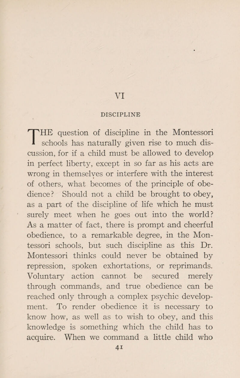 VI DISCIPLINE THE question of discipline in the Montessori schools has naturally given rise to much dis¬ cussion, for if a child must be allowed to develop in perfect liberty, except in so far as his acts are wrong in themselves or interfere with the interest of others, what becomes of the principle of obe¬ dience? Should not a child be brought to obey, as a part of the discipline of life which he must surely meet when he goes out into the world? As a matter of fact, there is prompt and cheerful obedience, to a remarkable degree, in the Mon¬ tessori schools, but such discipline as this Dr. Montessori thinks could never be obtained by repression, spoken exhortations, or reprimands. Voluntary action cannot be secured merely through commands, and true obedience can be reached only through a complex psychic develop¬ ment. To render obedience it is necessary to know how, as well as to wish to obey, and this knowledge is something which the child has to acquire. When we command a little child who 4i