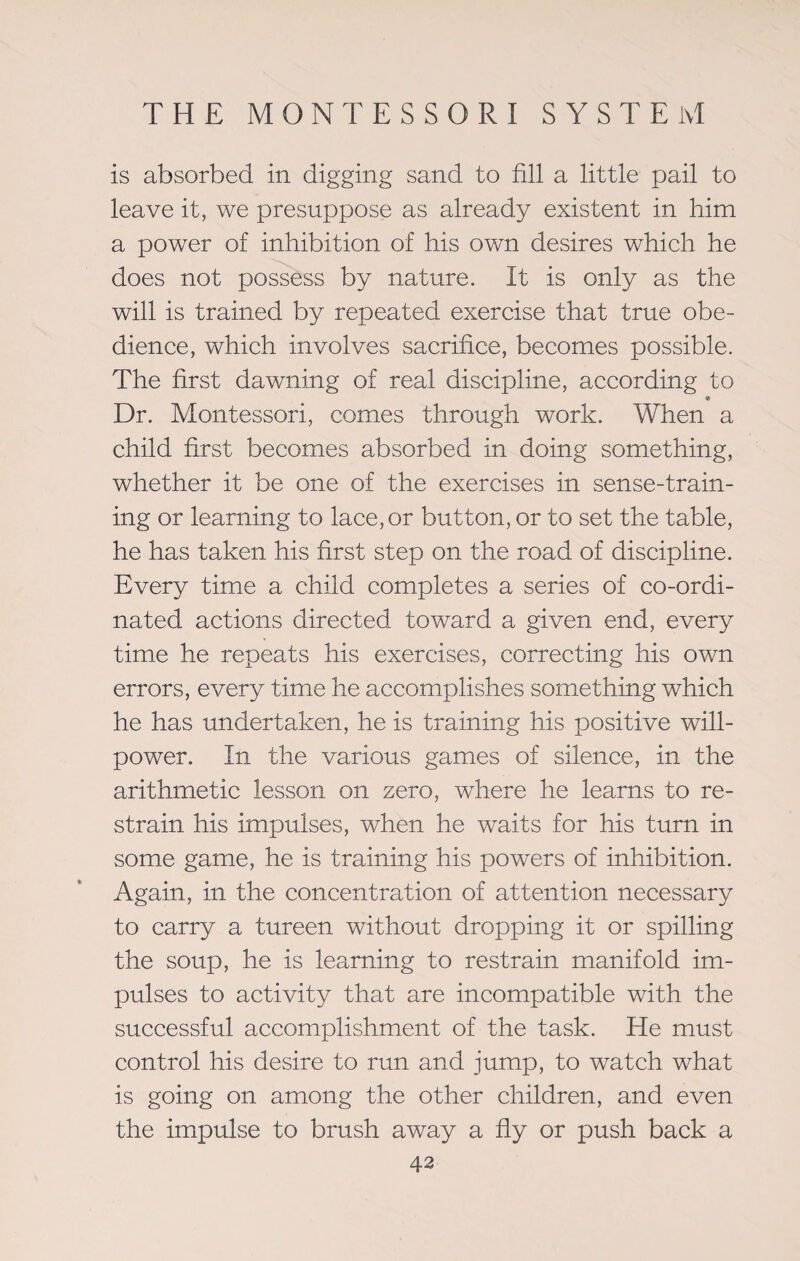 is absorbed in digging sand to fill a little pail to leave it, we presuppose as already existent in him a power of inhibition of his own desires which he does not possess by nature. It is only as the will is trained by repeated exercise that true obe¬ dience, which involves sacrifice, becomes possible. The first dawning of real discipline, according to • Dr. Montessori, comes through work. When a child first becomes absorbed in doing something, whether it be one of the exercises in sense-train¬ ing or learning to lace, or button, or to set the table, he has taken his first step on the road of discipline. Every time a child completes a series of co-ordi¬ nated actions directed toward a given end, every time he repeats his exercises, correcting his own errors, every time he accomplishes something which he has undertaken, he is training his positive will¬ power. In the various games of silence, in the arithmetic lesson on zero, where he learns to re¬ strain his impulses, when he waits for his turn in some game, he is training his powers of inhibition. Again, in the concentration of attention necessary to carry a tureen without dropping it or spilling the soup, he is learning to restrain manifold im¬ pulses to activity that are incompatible with the successful accomplishment of the task. He must control his desire to run and jump, to watch what is going on among the other children, and even the impulse to brush away a fly or push back a