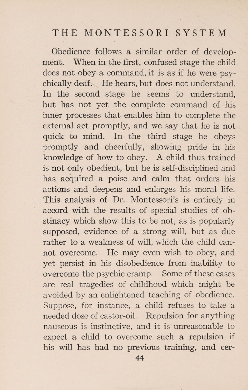 Obedience follows a similar order of develop¬ ment. When in the first, confused stage the child does not obey a command, it is as if he were psy¬ chically deaf. He hears, but does not understand. In the second stage he seems to understand, but has not yet the complete command of his inner processes that enables him to complete the external act promptly, and we say that he is not quick to mind. In the third stage he obeys promptfy and cheerfully, showing pride in his knowledge of how to obey. A child thus trained is not only obedient, but he is self-disciplined and has acquired a poise and calm that orders his actions and deepens and enlarges his moral life. This analysis of Dr. Montessori’s is entirely in accord with the results of special studies of ob¬ stinacy which show this to be not, as is popularly supposed, evidence of a strong will, but as due rather to a weakness of will, which the child can¬ not overcome. He may even wish to obey, and yet persist in his disobedience from inability to overcome the psychic cramp. Some of these cases are real tragedies of childhood which might be avoided by an enlightened teaching of obedience. Suppose, for instance, a child refuses to take a needed dose of castor-oil. Repulsion for anything nauseous is instinctive, and it is unreasonable to expect a child to overcome such a repulsion if his will has had no previous training, and cer-