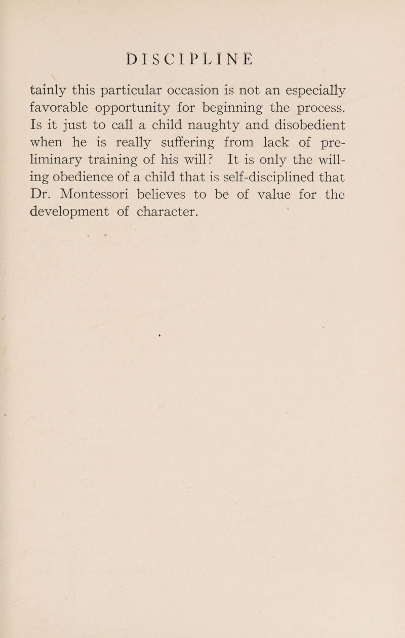 tainly this particular occasion is not an especially favorable opportunity for beginning the process. Is it just to call a child naughty and disobedient when he is really suffering from lack of pre¬ liminary training of his will? It is only the will¬ ing obedience of a child that is self-disciplined that Dr. Montessori believes to be of value for the development of character.