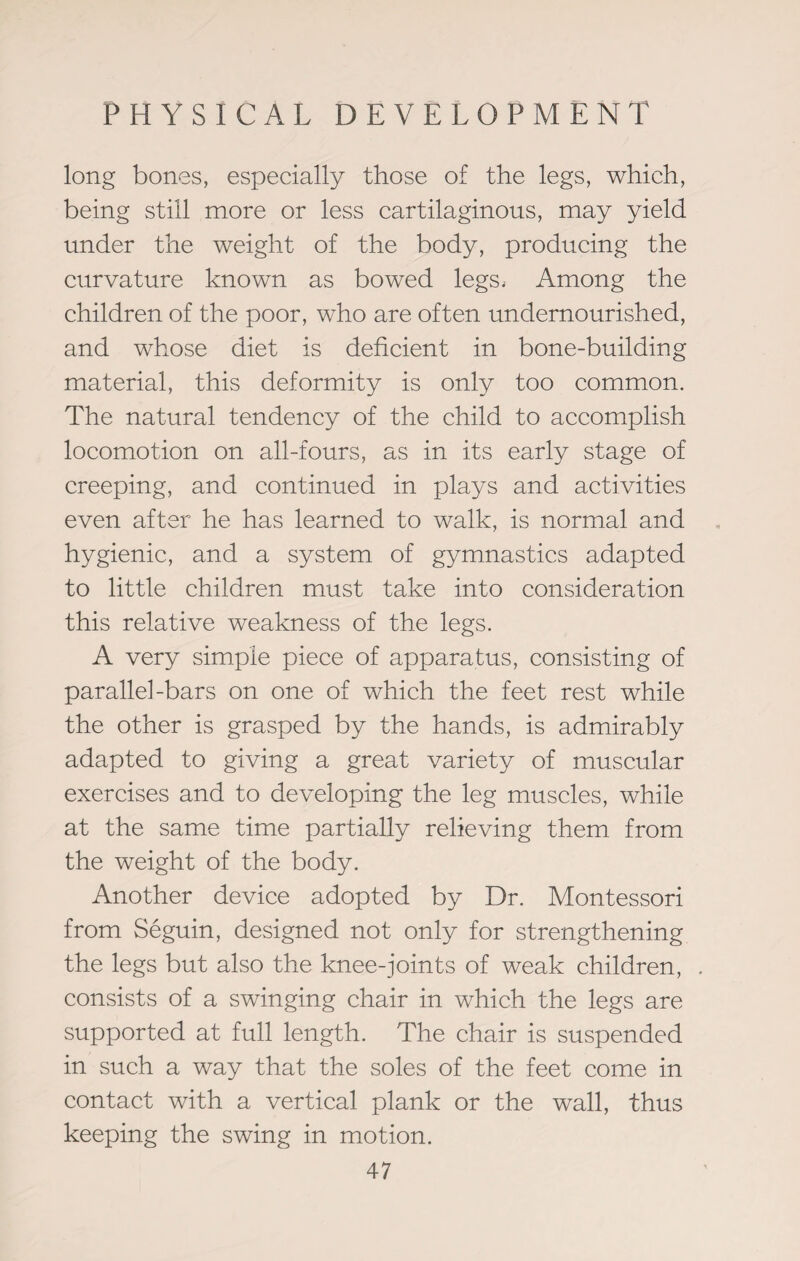 long bones, especially those of the legs, which, being still more or less cartilaginous, may yield under the weight of the body, producing the curvature known as bowed legs. Among the children of the poor, who are often undernourished, and whose diet is deficient in bone-building material, this deformity is only too common. The natural tendency of the child to accomplish locomotion on all-fours, as in its early stage of creeping, and continued in plays and activities even after he has learned to walk, is normal and hygienic, and a system of gymnastics adapted to little children must take into consideration this relative weakness of the legs. A very simple piece of apparatus, consisting of parallel-bars on one of which the feet rest while the other is grasped by the hands, is admirably adapted to giving a great variety of muscular exercises and to developing the leg muscles, while at the same time partially relieving them from the weight of the body. Another device adopted by Dr. Montessori from Seguin, designed not only for strengthening the legs but also the knee-joints of weak children, consists of a swinging chair in which the legs are supported at full length. The chair is suspended in such a way that the soles of the feet come in contact with a vertical plank or the wall, thus keeping the swing in motion.