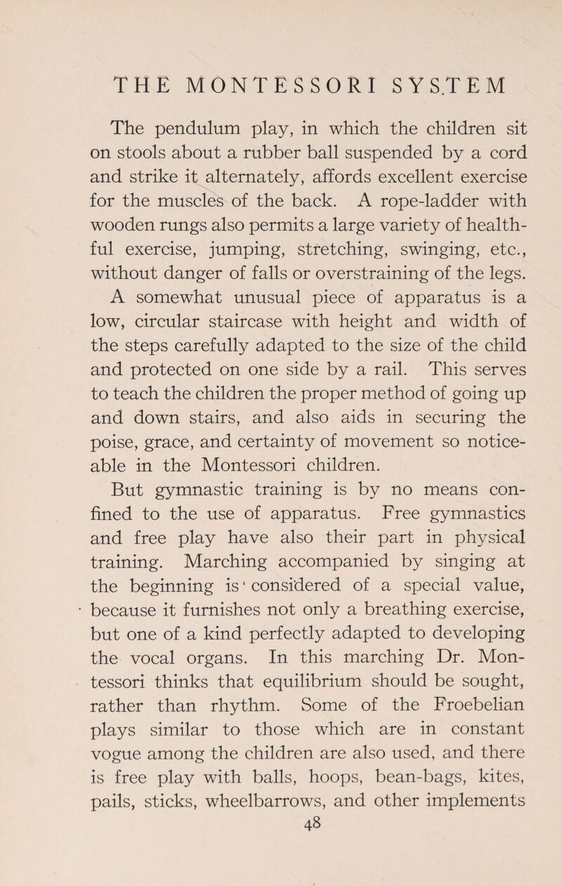 The pendulum play, in which the children sit on stools about a rubber ball suspended by a cord and strike it alternately, affords excellent exercise for the muscles of the back. A rope-ladder with wooden rungs also permits a large variety of health¬ ful exercise, jumping, stretching, swinging, etc., without danger of falls or overstraining of the legs. A somewhat unusual piece of apparatus is a low, circular staircase with height and width of the steps carefully adapted to the size of the child and protected on one side by a rail. This serves to teach the children the proper method of going up and down stairs, and also aids in securing the poise, grace, and certainty of movement so notice¬ able in the Montessori children. But gymnastic training is by no means con¬ fined to the use of apparatus. Free gymnastics and free play have also their part in physical training. Marching accompanied by singing at the beginning is • considered of a special value, because it furnishes not only a breathing exercise, but one of a kind perfectly adapted to developing the vocal organs. In this marching Dr. Mon¬ tessori thinks that equilibrium should be sought, rather than rhythm. Some of the Froebelian plays similar to those which are in constant vogue among the children are also used, and there is free play with balls, hoops, bean-bags, kites, pails, sticks, wheelbarrows, and other implements