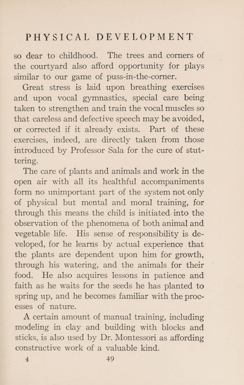 so dear to childhood. The trees and corners of the courtyard also afford opportunity for plays similar to our game of puss-in-the-corner. Great stress is laid upon breathing exercises and upon vocal gymnastics, special care being taken to strengthen and train the vocal muscles so that careless and defective speech may be avoided, or corrected if it already exists. Part of these exercises, indeed, are directly taken from those introduced by Professor Sala for the cure of stut¬ tering. The care of plants and animals and work in the open air with all its healthful accompaniments form no unimportant part of the system not only of physical but mental and moral training, for through this means the child is initiated, into the observation of the phenomena of both animal and vegetable life. His sense of responsibility is de¬ veloped, for he learns by actual experience that the plants are dependent upon him for growth, through his watering, and the animals for their food. He also acquires lessons in patience and faith as he waits for the seeds he has planted to spring up, and he becomes familiar with the proc¬ esses of nature. A certain amount of manual training, including modeling in clay and building with blocks and sticks, is also used by Dr. Montessori as affording constructive work of a valuable kind.