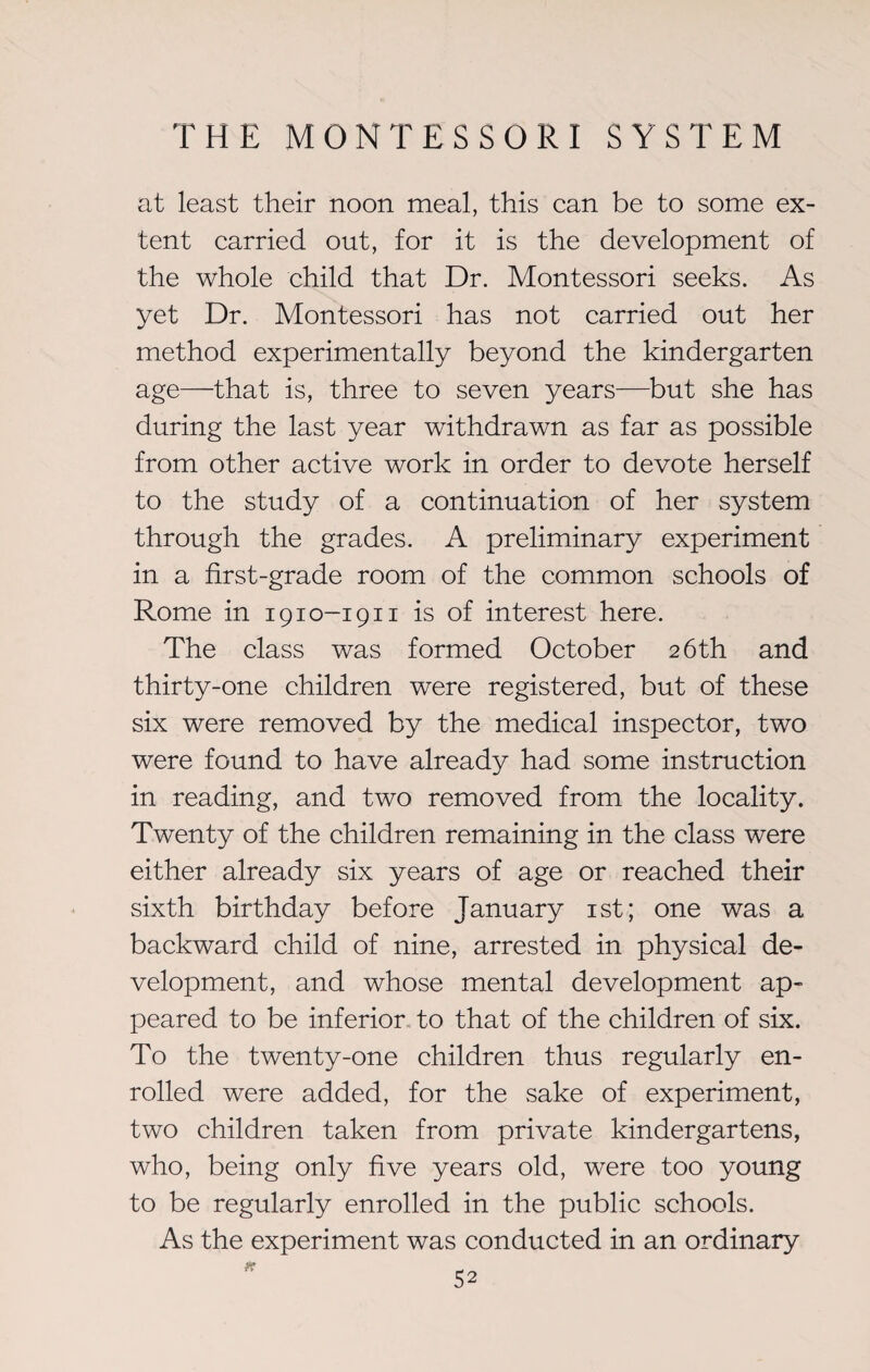 at least their noon meal, this can be to some ex¬ tent carried out, for it is the development of the whole child that Dr. Montessori seeks. As yet Dr. Montessori has not carried out her method experimentally beyond the kindergarten age—that is, three to seven }^ears—but she has during the last year withdrawn as far as possible from other active work in order to devote herself to the study of a continuation of her system through the grades. A preliminary experiment in a first-grade room of the common schools of Rome in 1910-1911 is of interest here. The class was formed October 26 th and thirty-one children were registered, but of these six were removed by the medical inspector, two were found to have already had some instruction in reading, and two removed from the locality. Twenty of the children remaining in the class were either already six years of age or reached their sixth birthday before January 1st; one was a backward child of nine, arrested in physical de¬ velopment, and whose mental development ap¬ peared to be inferior to that of the children of six. To the twenty-one children thus regularly en¬ rolled were added, for the sake of experiment, two children taken from private kindergartens, who, being only five years old, were too young to be regularly enrolled in the public schools. As the experiment was conducted in an ordinary
