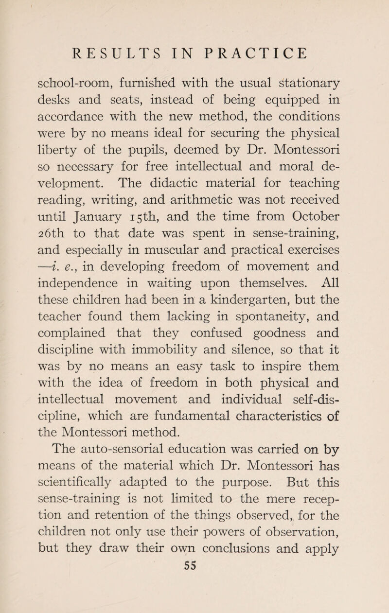 school-room, furnished with the usual stationary desks and seats, instead of being equipped in accordance with the new method, the conditions were by no means ideal for securing the physical liberty of the pupils, deemed by Dr. Montessori so necessary for free intellectual and moral de¬ velopment. The didactic material for teaching reading, writing, and arithmetic was not received until January 15th, and the time from October 26th to that date was spent in sense-training, and especially in muscular and practical exercises —i. e.j in developing freedom of movement and independence in waiting upon themselves. All these children had been in a kindergarten, but the teacher found them lacking in spontaneity, and complained that they confused goodness and discipline with immobility and silence, so that it was by no means an easy task to inspire them with the idea of freedom in both physical and intellectual movement and individual self-dis¬ cipline, which are fundamental characteristics of the Montessori method. The auto-sensorial education was carried on by means of the material which Dr. Montessori has scientifically adapted to the purpose. But this sense-training is not limited to the mere recep¬ tion and retention of the things observed, for the children not only use their powers of observation, but they draw their own conclusions and apply