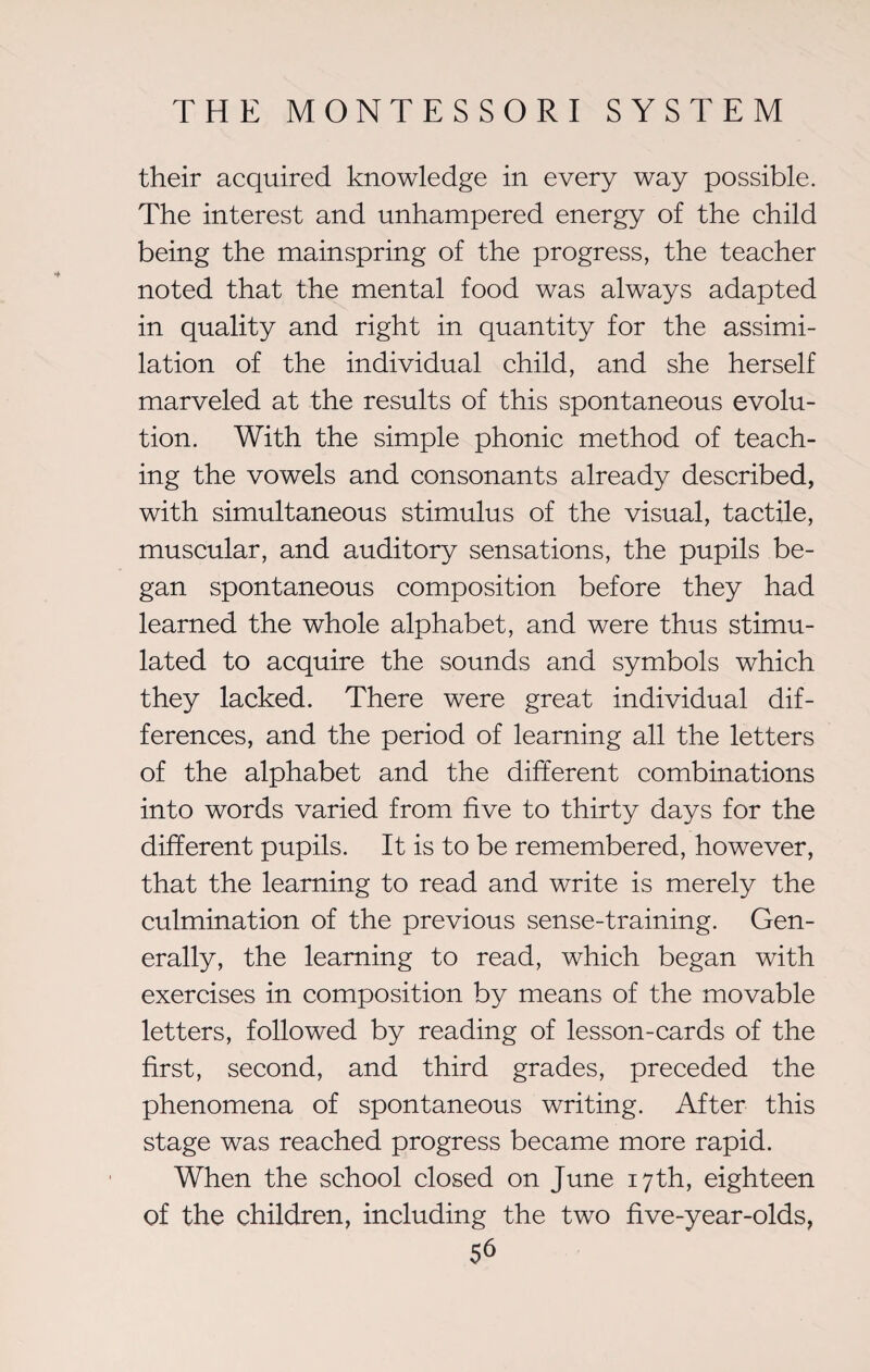 their acquired knowledge in every way possible. The interest and unhampered energy of the child being the mainspring of the progress, the teacher noted that the mental food was always adapted in quality and right in quantity for the assimi¬ lation of the individual child, and she herself marveled at the results of this spontaneous evolu¬ tion. With the simple phonic method of teach¬ ing the vowels and consonants already described, with simultaneous stimulus of the visual, tactile, muscular, and auditory sensations, the pupils be¬ gan spontaneous composition before they had learned the whole alphabet, and were thus stimu¬ lated to acquire the sounds and symbols which they lacked. There were great individual dif¬ ferences, and the period of learning all the letters of the alphabet and the different combinations into words varied from five to thirty days for the different pupils. It is to be remembered, however, that the learning to read and write is merely the culmination of the previous sense-training. Gen¬ erally, the learning to read, which began with exercises in composition by means of the movable letters, followed by reading of lesson-cards of the first, second, and third grades, preceded the phenomena of spontaneous writing. After this stage was reached progress became more rapid. When the school closed on June 17th, eighteen of the children, including the two five-year-olds,