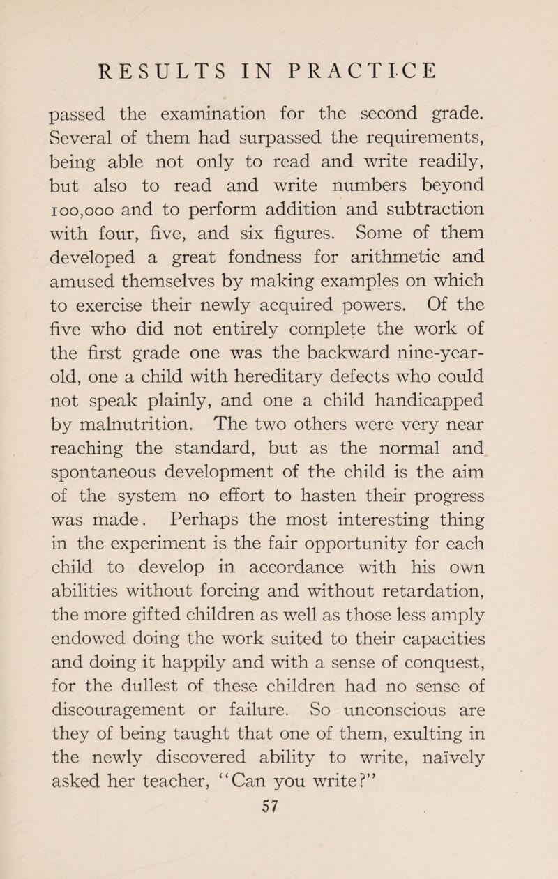 passed the examination for the second grade. Several of them had surpassed the requirements, being able not only to read and write readily, but also to read and write numbers beyond 100,000 and to perform addition and subtraction with four, five, and six figures. Some of them developed a great fondness for arithmetic and amused themselves by making examples on which to exercise their newly acquired powers. Of the five who did not entirely complete the work of the first grade one was the backward nine-year- old, one a child with hereditary defects who could not speak plainly, and one a child handicapped by malnutrition. The two others were very near reaching the standard, but as the normal and spontaneous development of the child is the aim of the system no effort to hasten their progress was made. Perhaps the most interesting thing in the experiment is the fair opportunity for each child to develop in accordance with his own abilities without forcing and without retardation, the more gifted children as well as those less amply endowed doing the work suited to their capacities and doing it happily and with a sense of conquest, for the dullest of these children had no sense of discouragement or failure. So unconscious are they of being taught that one of them, exulting in the newly discovered ability to write, naively asked her teacher, “Can you write?”