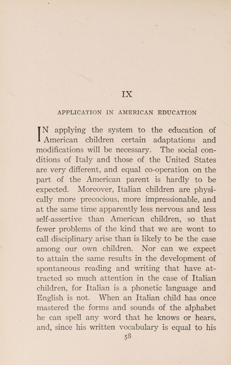 APPLICATION IN AMERICAN EDUCATION IN applying the system to the education of American children certain adaptations and modifications will be necessary. The social con¬ ditions of Italy and those of the United States are very different, and equal co-operation on the part of the American parent is hardly to be expected. Moreover, Italian children are physi¬ cally more precocious, more impressionable, and at the same time apparently less nervous and less self-assertive than American children, so that fewer problems of the kind that we are wont to call disciplinary arise than is likely to be the case among our own children. Nor can we expect to attain the same results in the development of spontaneous reading and writing that have at¬ tracted so much attention in the case of Italian children, for Italian is a phonetic language and English is not. When an Italian child has once mastered the forms and sounds of the alphabet he can spell any word that he knows or hears, and, since his written vocabulary is equal to his 53