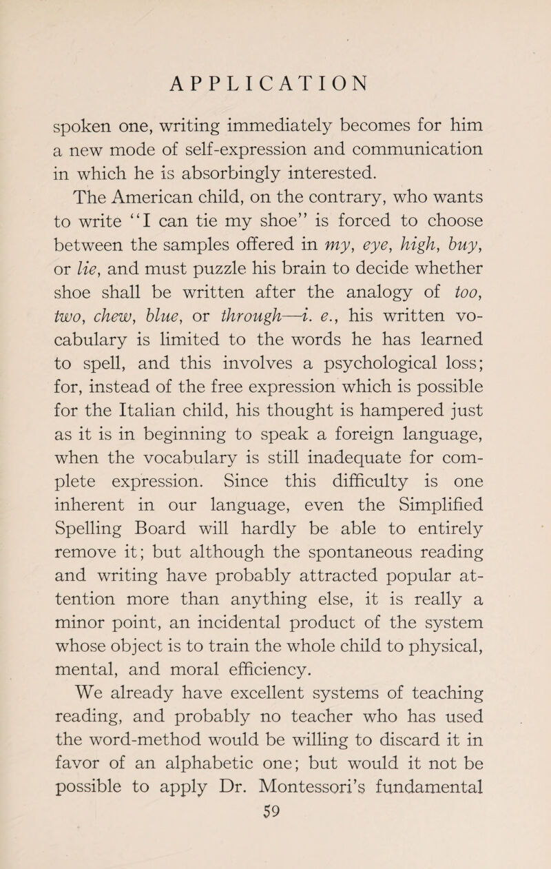 spoken one, writing immediately becomes for him a new mode of self-expression and communication in which he is absorbingly interested. The American child, on the contrary, who wants to write “I can tie my shoe” is forced to choose between the samples offered in my, eye, high, buy, or lie, and must puzzle his brain to decide whether shoe shall be written after the analogy of too, two, chew, blue, or through—i. e., his written vo¬ cabulary is limited to the words he has learned to spell, and this involves a psychological loss; for, instead of the free expression which is possible for the Italian child, his thought is hampered just as it is in beginning to speak a foreign language, when the vocabulary is still inadequate for com¬ plete expression. Since this difficulty is one inherent in our language, even the Simplified Spelling Board will hardly be able to entirely remove it; but although the spontaneous reading and writing have probably attracted popular at¬ tention more than anything else, it is really a minor point, an incidental product of the system whose object is to train the whole child to physical, mental, and moral efficiency. We already have excellent systems of teaching reading, and probably no teacher who has used the word-method would be willing to discard it in favor of an alphabetic one; but would it not be possible to apply Dr. Montessori’s fundamental