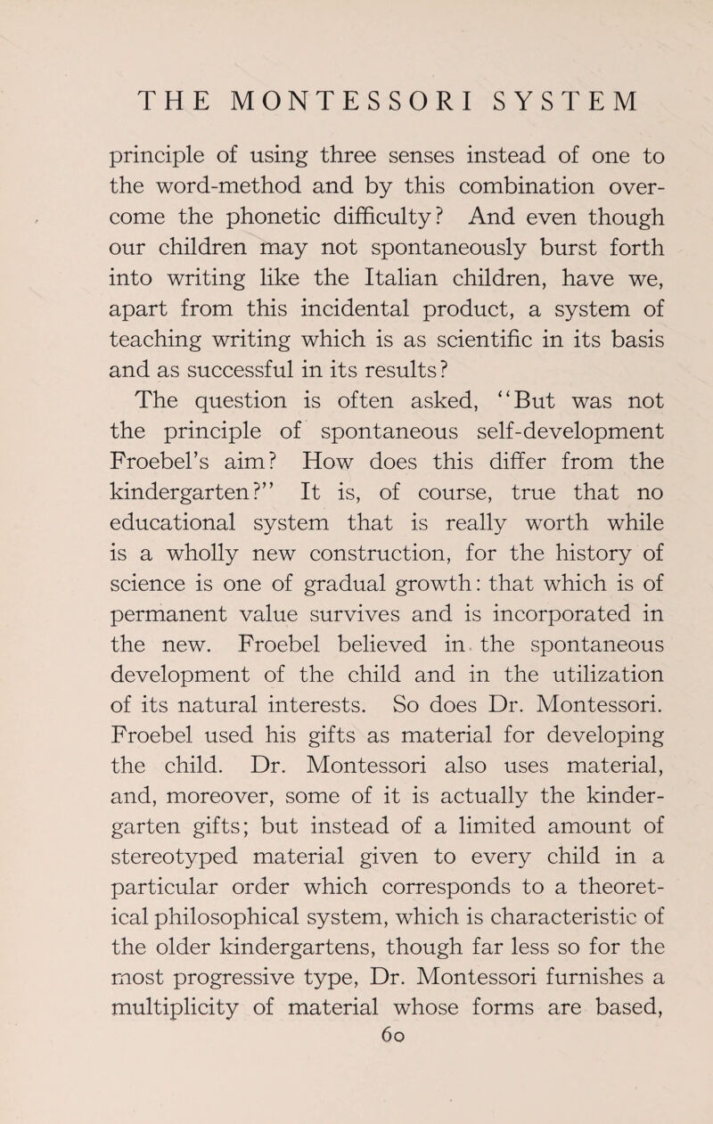 principle of using three senses instead of one to the word-method and by this combination over¬ come the phonetic difficulty? And even though our children may not spontaneously burst forth into writing like the Italian children, have we, apart from this incidental product, a system of teaching writing which is as scientific in its basis and as successful in its results ? The question is often asked, ‘'But was not the principle of spontaneous self-development Froebel’s aim? How does this differ from the kindergarten?” It is, of course, true that no educational system that is really worth while is a wholly new construction, for the history of science is one of gradual growth: that which is of permanent value survives and is incorporated in the new. Froebel believed in the spontaneous development of the child and in the utilization of its natural interests. So does Dr. Montessori. Froebel used his gifts as material for developing the child. Dr. Montessori also uses material, and, moreover, some of it is actually the kinder¬ garten gifts; but instead of a limited amount of stereotyped material given to every child in a particular order which corresponds to a theoret¬ ical philosophical system, which is characteristic of the older kindergartens, though far less so for the most progressive type, Dr. Montessori furnishes a multiplicity of material whose forms are based,