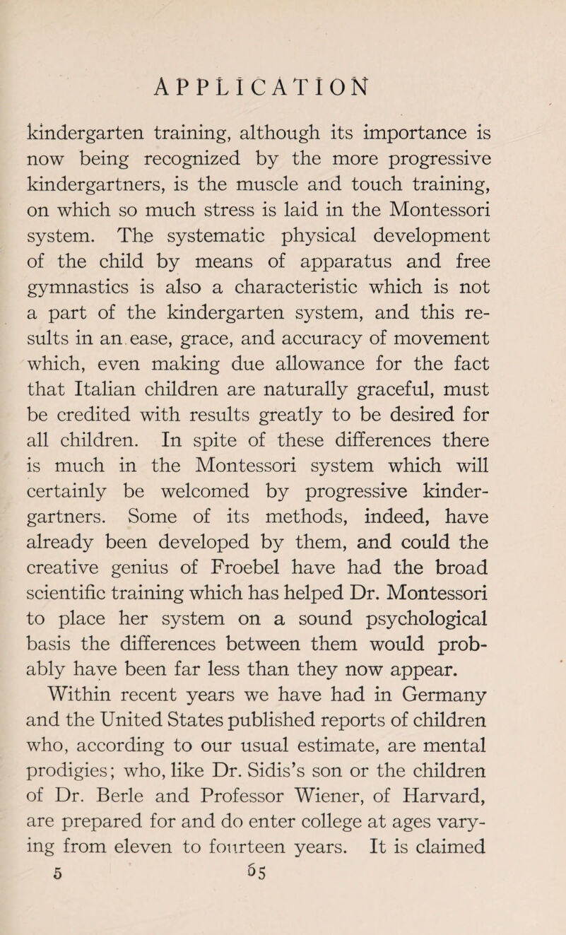 kindergarten training, although its importance is now being recognized by the more progressive kinder gar tners, is the muscle and touch training, on which so much stress is laid in the Montessori system. Th.e systematic physical development of the child by means of apparatus and free gymnastics is also a characteristic which is not a part of the kindergarten system, and this re¬ sults in an ease, grace, and accuracy of movement which, even making due allowance for the fact that Italian children are naturally graceful, must be credited with results greatly to be desired for all children. In spite of these differences there is much in the Montessori system which will certainly be welcomed by progressive kinder- gartners. Some of its methods, indeed, have already been developed by them, and could the creative genius of Froebel have had the broad scientific training which has helped Dr. Montessori to place her system on a sound psychological basis the differences between them would prob¬ ably have been far less than they now appear. Within recent years we have had in Germany and the United States published reports of children who, according to our usual estimate, are mental prodigies; who, like Dr. Sidis’s son or the children of Dr. Berle and Professor Wiener, of Harvard, are prepared for and do enter college at ages vary¬ ing from eleven to fourteen years. It is claimed 5 05