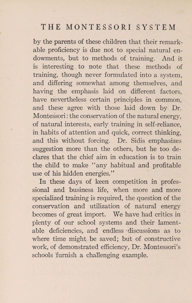 by the parents of these children that their remark¬ able proficiency is due not to special natural en¬ dowments, but to methods of training. And it is interesting to note that these methods of training, though never formulated into a system, and differing somewhat among themselves, and having the emphasis laid on different factors, have nevertheless certain principles in common, and these agree with those laid down by Dr. Montessori: the conservation of the natural energy, of natural interests, early training in self-reliance, in habits of attention and quick, correct thinking, and this without forcing. Dr. Sidis emphasizes suggestion more than the others, but he too de¬ clares that the chief aim in education is to train the child to make “any habitual and profitable use of his hidden energies.” In these days of keen competition in profes¬ sional and business life, when more and more specialized training is required, the question of the conservation and utilization of natural energy becomes of great import. We have had critics in plenty of our school systems and their lament¬ able deficiencies, and endless 'discussions as to where time might be saved; but of constructive work, of demonstrated efficiency, Dr. Montessori’s schools furnish a challenging example.