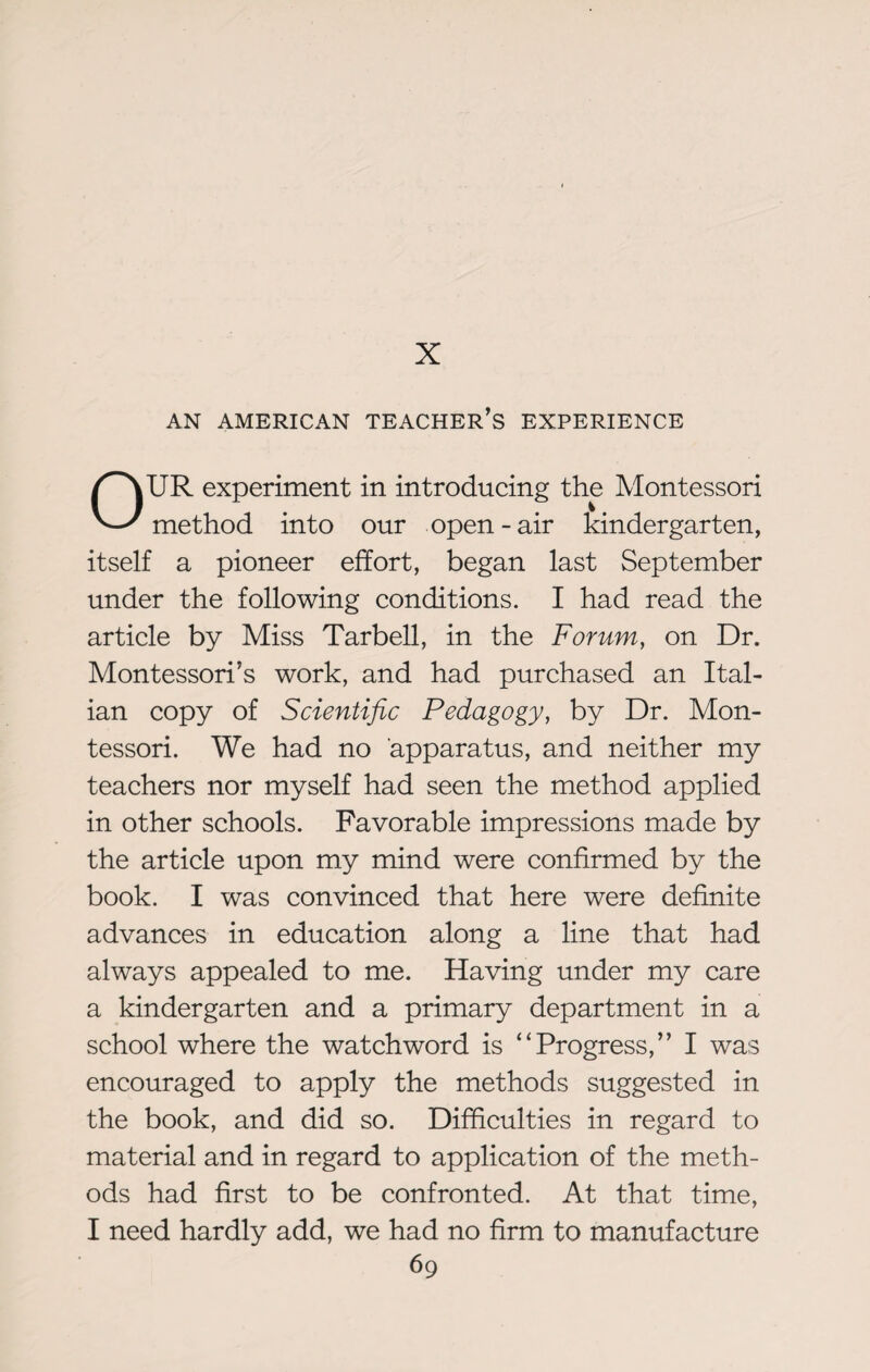 X AN AMERICAN TEACHER’S EXPERIENCE OUR experiment in introducing the Montessori method into our open-air kindergarten, itself a pioneer effort, began last September under the following conditions. I had read the article by Miss Tarbell, in the Forum, on Dr. Montessori’s work, and had purchased an Ital¬ ian copy of Scientific Pedagogy, by Dr. Mon¬ tessori. We had no apparatus, and neither my teachers nor myself had seen the method applied in other schools. Favorable impressions made by the article upon my mind were confirmed by the book. I was convinced that here were definite advances in education along a line that had always appealed to me. Having under my care a kindergarten and a primary department in a school where the watchword is “Progress,’’ I was encouraged to apply the methods suggested in the book, and did so. Difficulties in regard to material and in regard to application of the meth¬ ods had first to be confronted. At that time, I need hardly add, we had no firm to manufacture