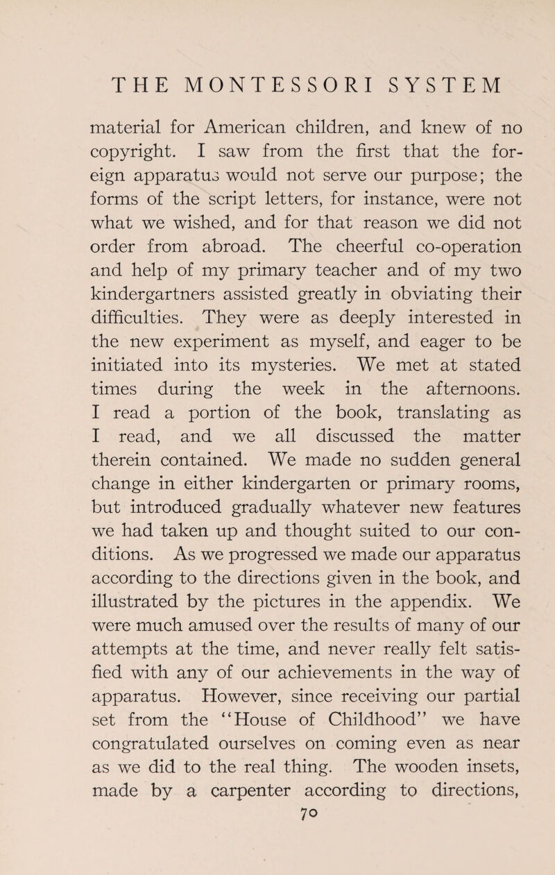 material for American children, and knew of no copyright. I saw from the first that the for¬ eign apparatus would not serve our purpose; the forms of the script letters, for instance, were not what we wished, and for that reason we did not order from abroad. The cheerful co-operation and help of my primary teacher and of my two kindergartners assisted greatly in obviating their difficulties. They were as deeply interested in the new experiment as myself, and eager to be initiated into its mysteries. We met at stated times during the week in the afternoons. I read a portion of the book, translating as I read, and we all discussed the matter therein contained. We made no sudden general change in either kindergarten or primary rooms, but introduced gradually whatever new features we had taken up and thought suited to our con¬ ditions. As we progressed we made our apparatus according to the directions given in the book, and illustrated by the pictures in the appendix. We were much amused over the results of many of our attempts at the time, and never really felt satis¬ fied with any of our achievements in the way of apparatus. However, since receiving our partial set from the “House of Childhood” we have congratulated ourselves on coming even as near as we did to the real thing. The wooden insets, made by a carpenter according to directions,
