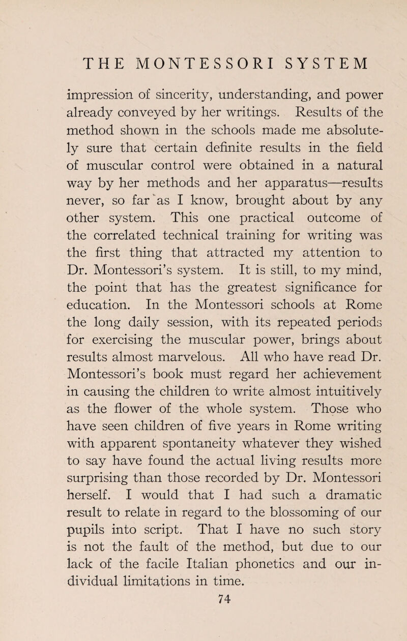 impression of sincerity, understanding, and power already conveyed by her writings. Results of the method shown in the schools made me absolute¬ ly sure that certain definite results in the field of muscular control were obtained in a natural way by her methods and her apparatus—results never, so far as I know, brought about by any other system. This one practical outcome of the correlated technical training for writing was the first thing that attracted my attention to Dr. Montessori’s system. It is still, to my mind, the point that has the greatest significance for education. In the Montessori schools at Rome the long daily session, with its repeated periods for exercising the muscular power, brings about results almost marvelous. All who have read Dr. Montessori’s book must regard her achievement in causing the children to write almost intuitively as the flower of the whole system. Those who have seen children of five years in Rome writing with apparent spontaneity whatever they wished to say have found the actual living results more surprising than those recorded by Dr. Montessori herself. I would that I had such a dramatic result to relate in regard to the blossoming of our pupils into script. That I have no such story is not the fault of the method, but due to our lack of the facile Italian phonetics and our in¬ dividual limitations in time.