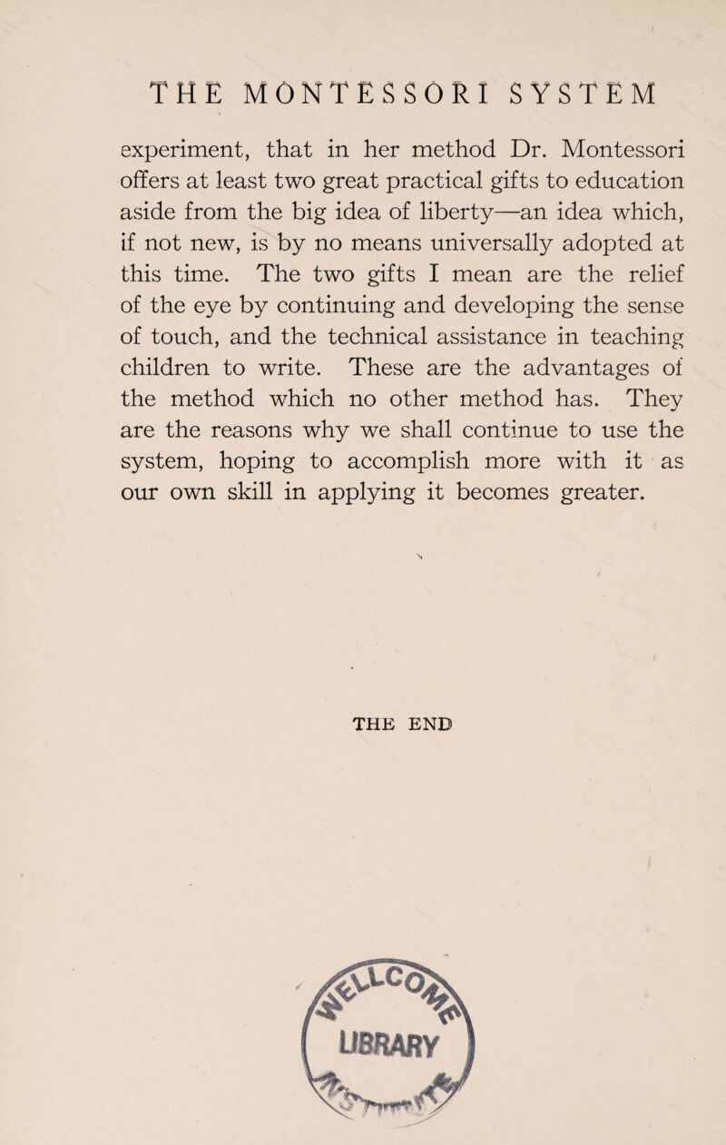 THE M 0 N T E S S O R I SYSTEM experiment, that in her method Dr. Montessori offers at least two great practical gifts to education aside from the big idea of liberty—an idea which, if not new, is by no means universally adopted at this time. The two gifts I mean are the relief of the eye by continuing and developing the sense of touch, and the technical assistance in teaching children to write. These are the advantages of the method which no other method has. They are the reasons why we shall continue to use the system, hoping to accomplish more with it as our own skill in applying it becomes greater. THE END UBBARY