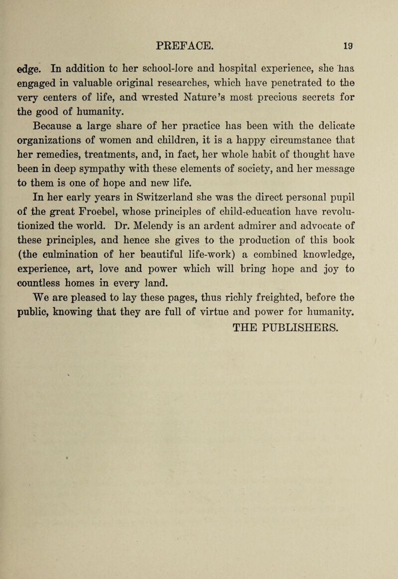 edge. In addition to her school-lore and hospital experience, she has engaged in valuable original researches, which have penetrated to the very centers of life, and wrested Nature’s most precious secrets for the good of humanity. Because a large share of her practice has been with the delicate organizations of women and children, it is a happy circumstance that her remedies, treatments, and, in fact, her whole habit of thought have been in deep sympathy with these elements of society, and her message to them is one of hope and new life. In her early years in Switzerland she was the direct personal pupil of the great Froebel, whose principles of child-education have revolu¬ tionized the world. Dr. Melendy is an ardent admirer and advocate of these principles, and hence she gives to the production of this book (the culmination of her beautiful life-work) a combined knowledge, experience, art, love and power which will bring hope and joy to countless homes in every land. We are pleased to lay these pages, thus richly freighted, before the public, knowing that they are full of virtue and power for humanity. THE PUBLISHERS.