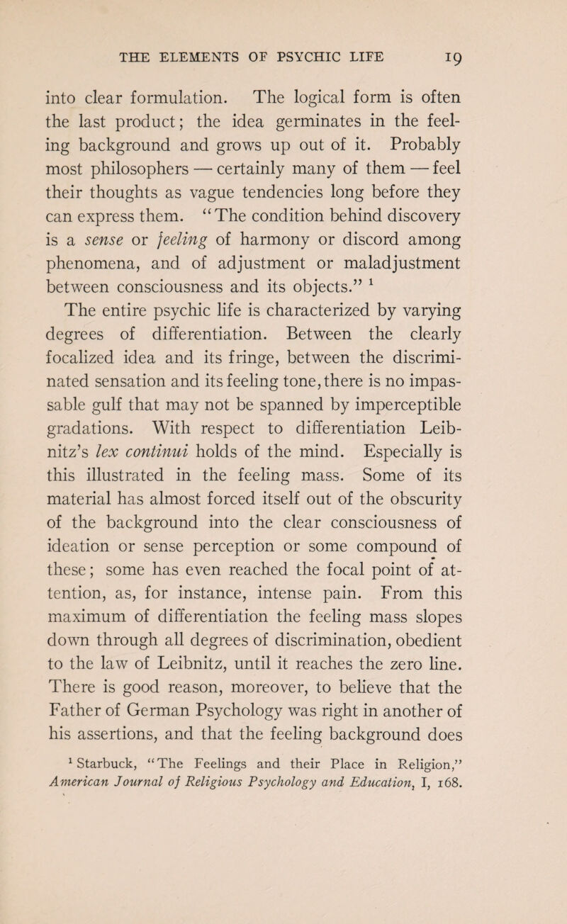 into clear formulation. The logical form is often the last product; the idea germinates in the feel¬ ing background and grows up out of it. Probably most philosophers — certainly many of them — feel their thoughts as vague tendencies long before they can express them. “The condition behind discovery is a sense or feeling of harmony or discord among phenomena, and of adjustment or maladjustment between consciousness and its objects.” 1 The entire psychic life is characterized by varying degrees of differentiation. Between the clearly focalized idea and its fringe, between the discrimi¬ nated sensation and its feeling tone, there is no impas¬ sable gulf that may not be spanned by imperceptible gradations. With respect to differentiation Leib¬ nitz’s lex continui holds of the mind. Especially is this illustrated in the feeling mass. Some of its material has almost forced itself out of the obscurity of the background into the clear consciousness of ideation or sense perception or some compound of these; some has even reached the focal point of at¬ tention, as, for instance, intense pain. From this maximum of differentiation the feeling mass slopes down through all degrees of discrimination, obedient to the law of Leibnitz, until it reaches the zero line. There is good reason, moreover, to believe that the Father of German Psychology was right in another of his assertions, and that the feeling background does 1 Starbuck, “The Feelings and their Place in Religion,” American Journal of Religious Psychology and Education, I, 168.