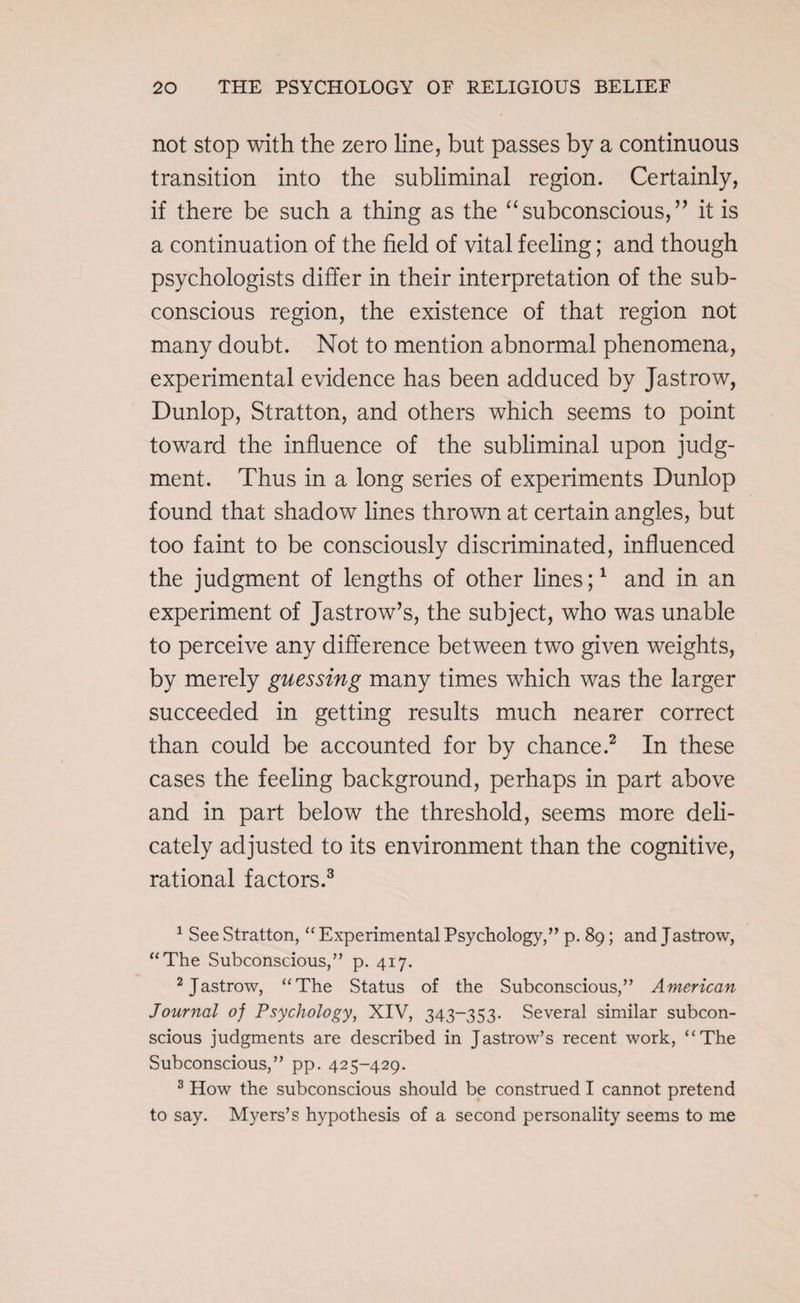 not stop with the zero line, but passes by a continuous transition into the subliminal region. Certainly, if there be such a thing as the “subconscious,” it is a continuation of the field of vital feeling; and though psychologists differ in their interpretation of the sub¬ conscious region, the existence of that region not many doubt. Not to mention abnormal phenomena, experimental evidence has been adduced by Jastrow, Dunlop, Stratton, and others which seems to point toward the influence of the subliminal upon judg¬ ment. Thus in a long series of experiments Dunlop found that shadow lines thrown at certain angles, but too faint to be consciously discriminated, influenced the judgment of lengths of other lines;1 and in an experiment of Jastrow’s, the subject, who was unable to perceive any difference between two given weights, by merely guessing many times which was the larger succeeded in getting results much nearer correct than could be accounted for by chance.2 In these cases the feeling background, perhaps in part above and in part below the threshold, seems more deli¬ cately adjusted to its environment than the cognitive, rational factors.3 1 See Stratton, “ Experimental Psychology,” p. 89; and Jastrow, “The Subconscious,” p. 417. 2 Jastrow, “The Status of the Subconscious,” American Journal oj Psychology, XIV, 343-353. Several similar subcon¬ scious judgments are described in Jastrow’s recent work, “The Subconscious,” pp. 425-429. 3 How the subconscious should be construed I cannot pretend to say. Myers’s hypothesis of a second personality seems to me