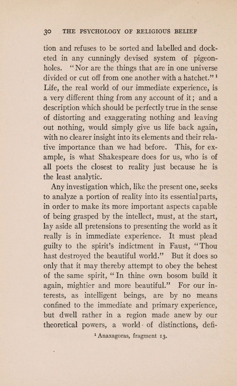 tion and refuses to be sorted and labelled and dock¬ eted in any cunningly devised system of pigeon¬ holes. “Nor are the things that are in one universe divided or cut off from one another with a hatchet.” 1 Life, the real world of our immediate experience, is a very different thing from any account of it; and a description which should be perfectly true in the sense of distorting and exaggerating nothing and leaving out nothing, would simply give us life back again, with no clearer insight into its elements and their rela¬ tive importance than we had before. This, for ex¬ ample, is what Shakespeare does for us, who is of all poets the closest to reality just because he is the least analytic. Any investigation which, like the present one, seeks to analyze a portion of reality into its essential parts, in order to make its more important aspects capable of being grasped by the intellect, must, at the start, lay aside all pretensions to presenting the world as it really is in immediate experience. It must plead guilty to the spirit’s indictment in Faust, “Thou hast destroyed the beautiful world.” But it does so only that it may thereby attempt to obey the behest of the same spirit, “ In thine own bosom build it again, mightier and more beautiful.” For our in¬ terests, as intelligent beings, are by no means confined to the immediate and primary experience, but dwell rather in a region made anew by our theoretical powers, a world of distinctions, defi- 1 Anaxagoras, fragment 13.