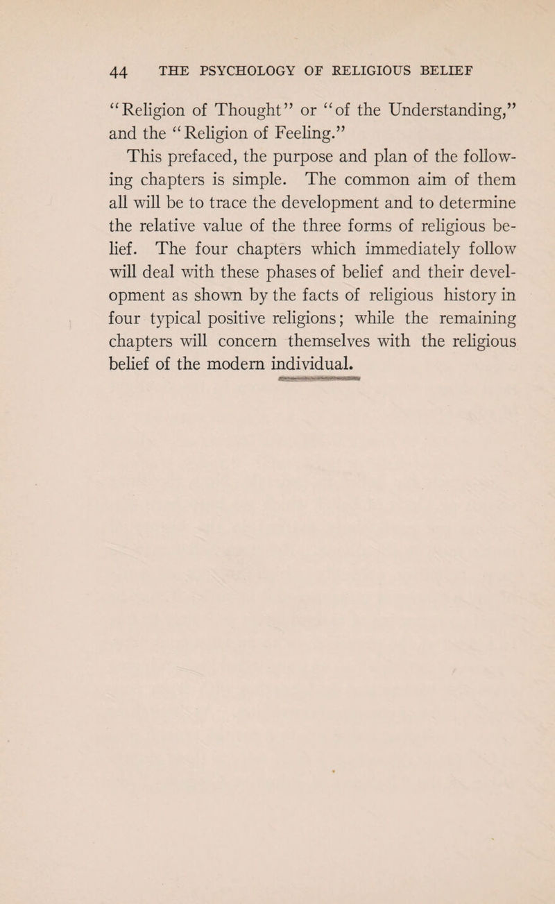 “Religion of Thought” or “of the Understanding,” and the “Religion of Feeling.” This prefaced, the purpose and plan of the follow¬ ing chapters is simple. The common aim of them all will be to trace the development and to determine the relative value of the three forms of religious be¬ lief. The four chapters which immediately follow will deal with these phases of belief and their devel¬ opment as shown by the facts of religious history in four typical positive religions; while the remaining chapters will concern themselves with the religious belief of the modem individual.