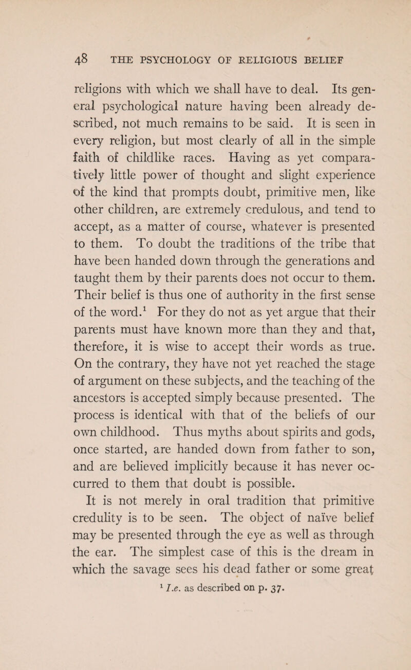 religions with which we shall have to deal. Its gen¬ eral psychological nature having been already de¬ scribed, not much remains to be said. It is seen in every religion, but most clearly of all in the simple faith of childlike races. Having as yet compara¬ tively little power of thought and slight experience of the kind that prompts doubt, primitive men, like other children, are extremely credulous, and tend to accept, as a matter of course, whatever is presented to them. To doubt the traditions of the tribe that have been handed down through the generations and taught them by their parents does not occur to them. Their belief is thus one of authority in the first sense of the word.1 For they do not as yet argue that their parents must have known more than they and that, therefore, it is wise to accept their words as true. On the contrary, they have not yet reached the stage of argument on these subjects, and the teaching of the ancestors is accepted simply because presented. The process is identical with that of the beliefs of our own childhood. Thus myths about spirits and gods, once started, are handed down from father to son, and are believed implicitly because it has never oc¬ curred to them that doubt is possible. It is not merely in oral tradition that primitive credulity is to be seen. The object of naive belief may be presented through the eye as well as through the ear. The simplest case of this is the dream in which the savage sees his dead father or some great 11.e. as described on p. 37.