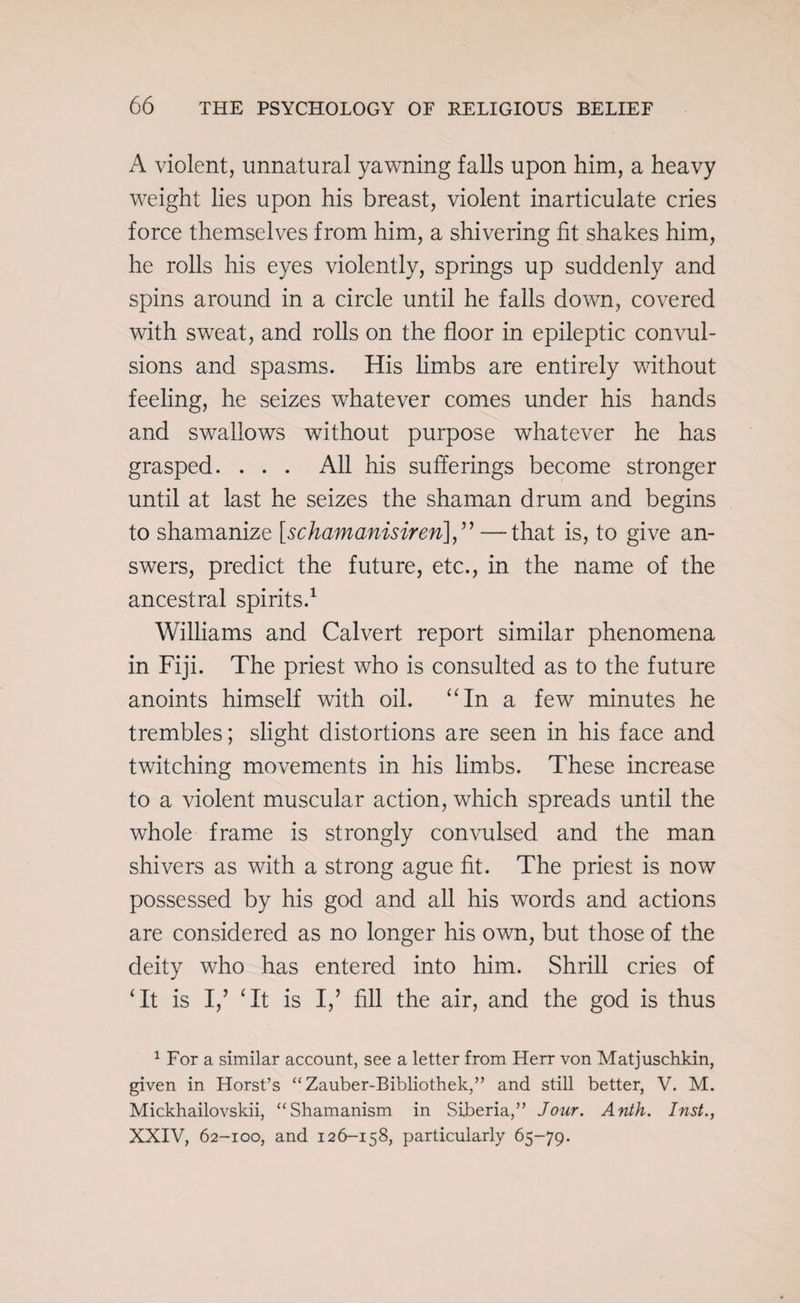 A violent, unnatural yawning falls upon him, a heavy weight lies upon his breast, violent inarticulate cries force themselves from him, a shivering fit shakes him, he rolls his eyes violently, springs up suddenly and spins around in a circle until he falls down, covered with sweat, and rolls on the floor in epileptic convul¬ sions and spasms. His limbs are entirely without feeling, he seizes whatever comes under his hands and swallows without purpose whatever he has grasped. . . . All his sufferings become stronger until at last he seizes the shaman drum and begins to shamanize [schamanisiren<],” —that is, to give an¬ swers, predict the future, etc., in the name of the ancestral spirits.1 Williams and Calvert report similar phenomena in Fiji. The priest who is consulted as to the future anoints himself with oil. “In a few minutes he trembles; slight distortions are seen in his face and twitching movements in his limbs. These increase to a violent muscular action, which spreads until the whole frame is strongly convulsed and the man shivers as with a strong ague fit. The priest is now possessed by his god and all his words and actions are considered as no longer his own, but those of the deity who has entered into him. Shrill cries of ‘It is I,’ ‘It is I,’ fill the air, and the god is thus 1 For a similar account, see a letter from Herr von Matjuschkin, given in Horst’s “Zauber-Bibliothek,” and still better, V. M. Mickhailovskii, “Shamanism in Siberia,” Jour. Anth. Inst., XXIV, 62-100, and 126-158, particularly 65-79.