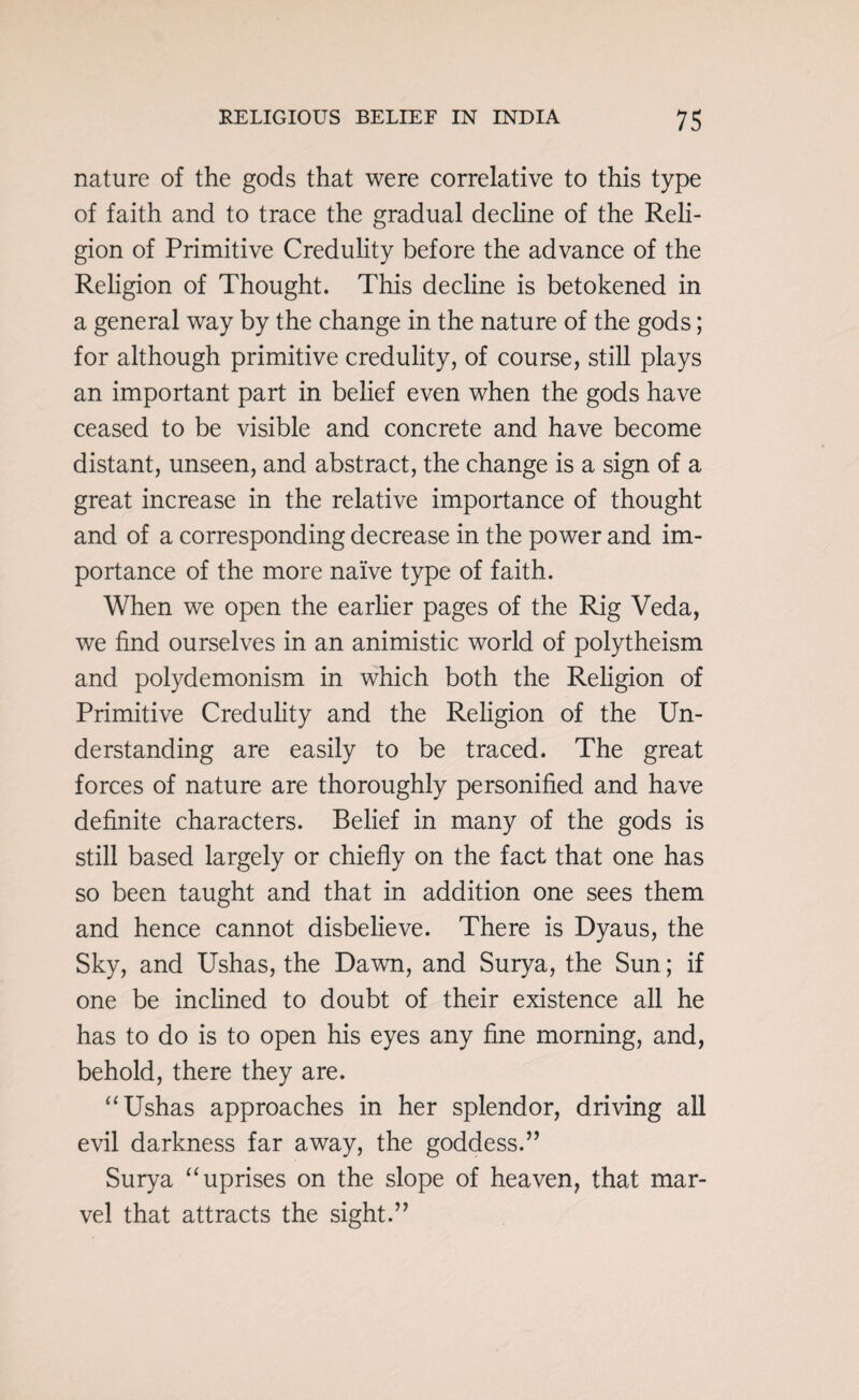 nature of the gods that were correlative to this type of faith and to trace the gradual decline of the Reli¬ gion of Primitive Credulity before the advance of the Religion of Thought. This decline is betokened in a general way by the change in the nature of the gods; for although primitive credulity, of course, still plays an important part in belief even when the gods have ceased to be visible and concrete and have become distant, unseen, and abstract, the change is a sign of a great increase in the relative importance of thought and of a corresponding decrease in the power and im¬ portance of the more naive type of faith. When we open the earlier pages of the Rig Veda, we find ourselves in an animistic world of polytheism and polydemonism in which both the Religion of Primitive Credulity and the Religion of the Un¬ derstanding are easily to be traced. The great forces of nature are thoroughly personified and have definite characters. Belief in many of the gods is still based largely or chiefly on the fact that one has so been taught and that in addition one sees them and hence cannot disbelieve. There is Dyaus, the Sky, and Ushas, the Dawn, and Surya, the Sun; if one be inclined to doubt of their existence all he has to do is to open his eyes any fine morning, and, behold, there they are. “Ushas approaches in her splendor, driving all evil darkness far away, the goddess.” Surya “uprises on the slope of heaven, that mar¬ vel that attracts the sight.”