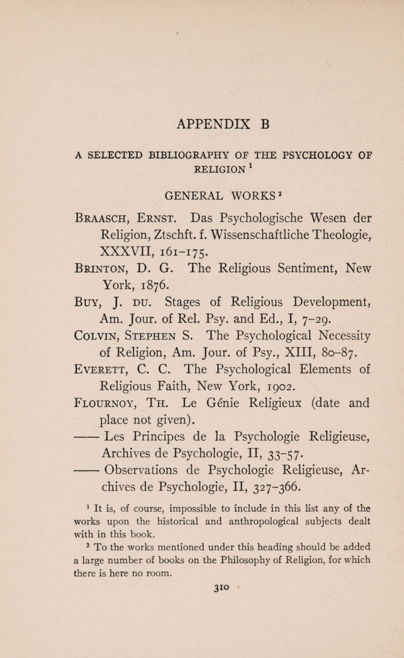 A SELECTED BIBLIOGRAPHY OF THE PSYCHOLOGY OF RELIGION 1 GENERAL WORKS 2 Braasch, Ernst. Das Psychologische Wesen der Religion, Ztschft. f. Wissenschaftliche Theologie, XXXVII, 161-175. Brinton, D. G. The Religious Sentiment, New York, 1876. Buy, J. du. Stages of Religious Development, Am. Jour, of Rel. Psy. and Ed., I, 7-29. Colvin, Stephen S. The Psychological Necessity of Religion, Am. Jour, of Psy., XIII, 80-87. Everett, C. C. The Psychological Elements of Religious Faith, New York, 1902. Flournoy, Th. Le G6nie Religieux (date and place not given). -Les Principes de la Psychologie Religieuse, Archives de Psychologie, II, 33-57. -Observations de Psychologie Religieuse, Ar¬ chives de Psychologie, II, 327-366. 1 It is, of course, impossible to include in this list any of the works upon the historical and anthropological subjects dealt with in this book. 2 To the works mentioned under this heading should be added a large number of books on the Philosophy of Religion, for which there is here no room.