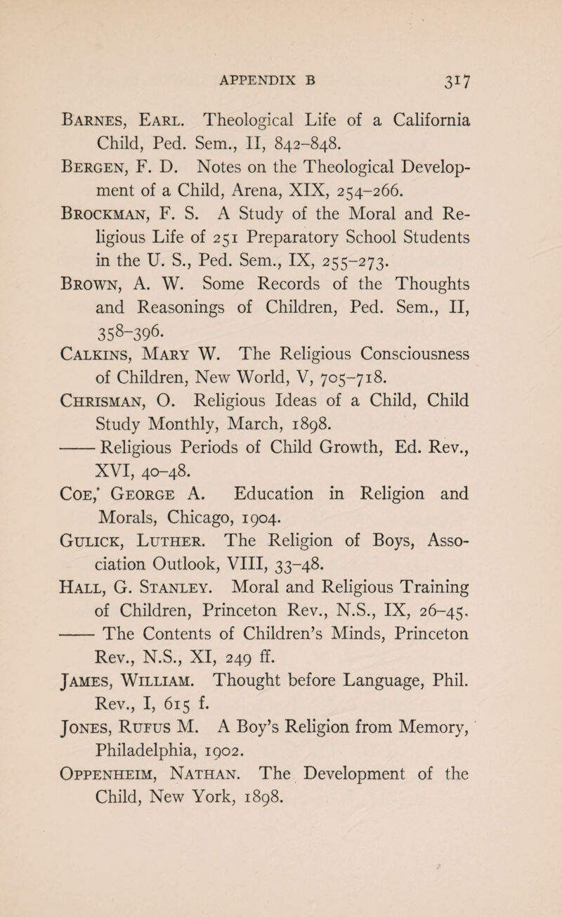 Barnes, Earl. Theological Life of a California Child, Ped. Sem., II, 842-848. Bergen, F. D. Notes on the Theological Develop¬ ment of a Child, Arena, XIX, 254-266. Brockman, F. S. A Study of the Moral and Re¬ ligious Life of 251 Preparatory School Students in the U. S., Ped. Sem., IX, 255-273. Brown, A. W. Some Records of the Thoughts and Reasonings of Children, Ped. Sem., II, 358-396. Calkins, Mary W. The Religious Consciousness of Children, New World, V, 705-718. Chrisman, O. Religious Ideas of a Child, Child Study Monthly, March, 1898. -Religious Periods of Child Growth, Ed. Rev., XVI, 40-48. Coe,* George A. Education in Religion and Morals, Chicago, 1904. Gulick, Luther. The Religion of Boys, Asso¬ ciation Outlook, VIII, 33-48. Hall, G. Stanley. Moral and Religious Training of Children, Princeton Rev., N.S., IX, 26-45, -The Contents of Children’s Minds, Princeton Rev., N.S., XI, 249 ff. James, William. Thought before Language, Phil. Rev., I, 615 f. Jones, Rufus M. A Boy’s Religion from Memory, Philadelphia, 1902. Oppenheim, Nathan. The Development of the Child, New York, 1898.