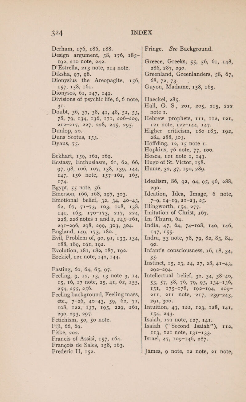 Derham, 176, 186, 188. Design argument, 58, 176, 185- 192, 210 note, 242. D’Estrella, 213 note, 214 note. Diksha, 97, 98. Dionysius the Areopagite, 156, 157. 158, 161. Dionysos, 61, 147, 149. Divisions of psychic life, 6, 6 note, 31- Doubt, 36, 37, 38, 41, 48, 52, 53, 78, 79, I34» i36> i7ij 206-209, 212-217, 227, 228, 245, 295. Dunlop, 20. Duns Scotus, 153. Dyaus, 75. Eckhart, 159, 162, 169. Ecstasy, Enthusiasm, 61, 62, 66, 97, 98, 106, 107, 138, 139, 144, 147, 156 note, 157-162, 165, 174. Egypt, 55 note, 56. Emerson, 166, 168, 297, 303. Emotional belief, 32, 34, 40-43, 62, 67, 71-73, 103, 108, 138, I4E 163, 170-173, 217, 224, 228, 228 notes 1 and 2, 243-261, 291-296, 298, 299, 303, 304. England, 149, 173, 180. Evil, Problem of, 90, 91, 133, 134, 188, 189, 191, 192. Evolution, 181, 182, 187, 192. Ezekiel, 121 note, 142, 144. Fasting, 60, 64, 65, 97. Feeling, 9, 12, 13, 13 note 3, 14, 15, 16, 17 note, 25, 41, 62, 155, 254, 255, 256. Feeling background, Feeling mass, etc., 7-26, 40-43, 59, 62, 71, 108, 122, 137, 195, 229, 261, 290, 293, 297. Fetichism, 50, 50 note. Fiji, 66, 69. Fiske, 202. Francis of Assisi, 157, 164. Francois de Sales, 158, 163. Frederic II, 152. Fringe. See Background. Greece, Greeks, 55, 56, 61, 148, 286, 287, 290. Greenland, Greenlanders, 58, 67, 68, 72, 73. Guyon, Madame, 158, 165. Haeckel, 285. Hall, G. S., 201, 205, 2x5, 222 note 1. Hebrew prophets, 111, 112, 121, 121 note, 122-144, 147. Higher criticism, 180-183, 192, 284, 288, 303. Hoff ding, 12, 15 note 1. Hopkins, 76 note, 77, 100. Hosea, 121 note 1, 143. Hugo of St. Victor, 158. Hume, 32, 37, 190, 289. Idealism, 86, 92, 94, 95, 96, 288, 290. Ideation, Idea, Image, 6 note, 7-9, 14-19. 21-23, 25- Illingworth, 154, 277. Imitation of Christ, 167. Im Thurn, 64. India, 47, 64, 74-108, 140, 146, i47. i55- Indra, 53 note, 78, 79, 82, 83, 84, 90- Inf ant’s consciousness, 16, 18, 34, 35- Instinct, 15, 23, 24, 27, 28, 41-43. 292-294. Intellectual belief, 32, 34, 38-40, 53. 57, 58, 76, 79. 93, 134-136, I5I, 17 5—17 8, 192-194, 209- 211, 211 note, 217, 239-243, 291, 300. Intuition, 43, 122, 123, 128, 141, 154, 243- Isaiah, 121 note, 127, 141. Isaiah (“Second Isaiah”), 112, 113, 121 note, 131-133. Israel, 47, 109-146, 287. James, 9 note, 12 note, 21 note,