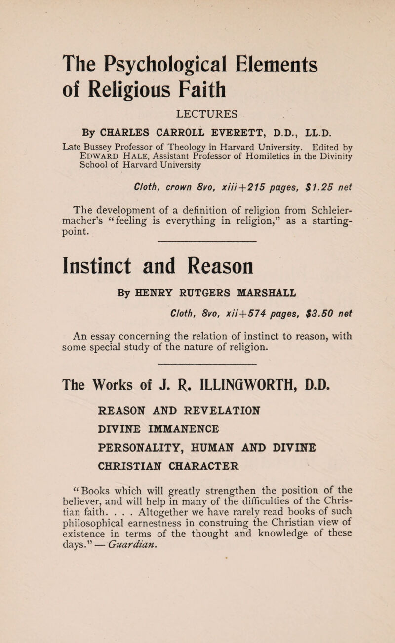 The Psychological Elements of Religious Faith LECTURES By CHARLES CARROLL EVERETT, D.D., LL.D. Late Bussey Professor of Theology in Harvard University. Edited by Edward Hale, Assistant Professor of Homiletics in the Divinity School of Harvard University Cloth, crown 8/o, xHi+215 pages, $1.25 net The development of a definition of religion from Schleier- macher’s “feeling is everything in religion,” as a starting- point. Instinct and Reason By HENRY RUTGERS MARSHALL Cloth, 8vo, xii+574 pages, $3.50 net An essay concerning the relation of instinct to reason, with some special study of the nature of religion. The Works of J. R. ILLINGWORTH, D.D. REASON AND REVELATION DIVINE IMMANENCE PERSONALITY, HUMAN AND DIVINE CHRISTIAN CHARACTER “ Books which will greatly strengthen the position of the believer, and will help in many of the difficulties of the Chris¬ tian faith. . . . Altogether we have rarely read books of such philosophical earnestness in construing the Christian view of existence in terms of the thought and knowledge of these days.” — Guardian.