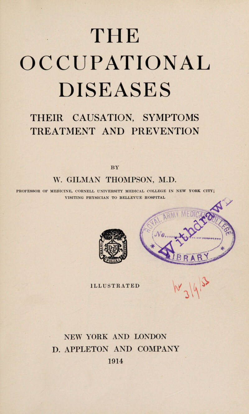 OCCUPATIONAL DISEASES THEIR CAUSATION, SYMPTOMS TREATMENT AND PREVENTION W. GILMAN THOMPSON, M.D. PROFESSOR OF MEDICINE, CORNELL UNIVERSITY MEDICAL COLLEGE IN NEW YORK CITY; VISITING PHYSICIAN TO BELLEVUE HOSPITAL NEW YORK AND LONDON D. APPLETON AND COMPANY 1914