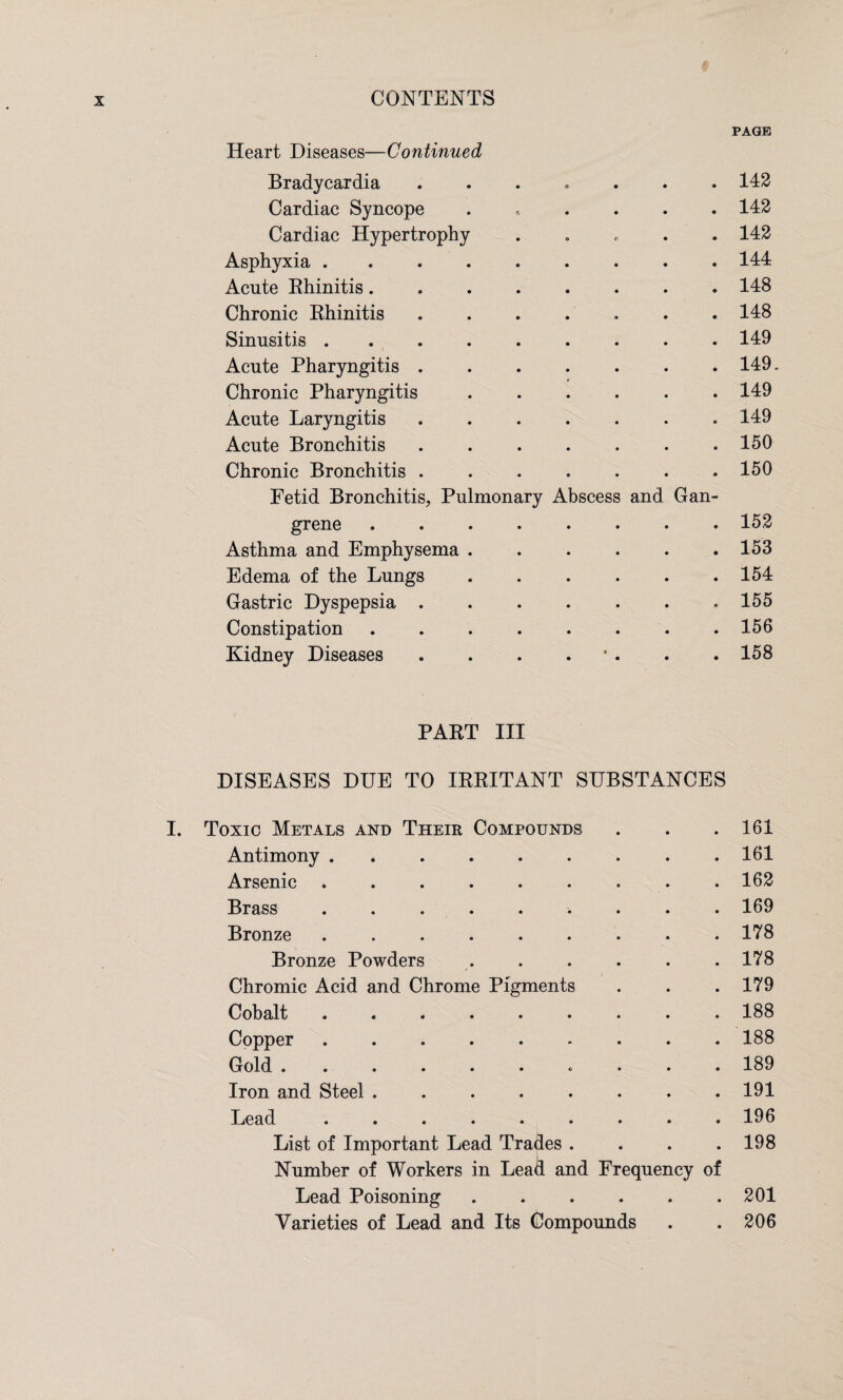 Heart Diseases—Continued PAGE Bradycardia Cardiac Syncope Cardiac Hypertrophy Asphyxia . Acute Rhinitis. Chronic Rhinitis Sinusitis . Acute Pharyngitis Chronic Pharyngitis Acute Laryngitis Acute Bronchitis Chronic Bronchitis Fetid Bronchitis, Pu grene Asthma and Emphysema Edema of the Lungs Gastric Dyspepsia . Constipation Kidney Diseases monary Abscess and Gan- 142 142 142 144 148 148 149 149- 149 149 150 150 152 153 154 155 156 158 PART III DISEASES DUE TO IRRITANT SUBSTANCES I. Toxic Metals and Their Compounds . . . 161 Antimony ......... 161 Arsenic ......... 162 Brass. 169 Bronze ......... 178 Bronze Powders . . . . . .178 Chromic Acid and Chrome Pigments . . .179 Cobalt.188 Copper.188 Gold .......... 189 Iron and Steel ........ 191 Lead.196 List of Important Lead Trades . . . .198 Number of Workers in Lead and Frequency of Lead Poisoning.201 Varieties of Lead and Its Compounds . . 206