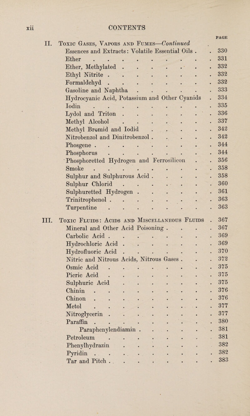 PAGE II. Toxic Gases, Vapors and Fumes—Continued Essences and Extracts: Volatile Essential Oils . . 330 Ether ......... 331 Ether, Methylated . . . . . . .332 Ethyl Nitrite ........ 332 Formaldehyd ..332 Gasoline and Naphtha ...... 333 Hydrocyanic Acid, Potassium and Other Cyanids . 334 Iodin.335 Lydol and Triton..336 Methyl Alcohol.337 Methyl Bromid and Iodid ..... 342 Nitrobenzol and Dinitrobenzol.342 Phosgene ......... 344 Phosphorus.344 ' Phosphoretted Hydrogen and Ferrosilicon . . 356 Smoke ......... 358 Sulphur and Sulphurous Acid . . . . .358 Sulphur Chlorid . . . . . . .360 Sulphuretted Hydrogen . . . . . .361 Trinitrophenol . . . . . . . .363 Turpentine ........ 363 III. Toxic Fluids: Acids and Miscellaneous Fluids . 367 Mineral and Other Acid Poisoning . . . .367 Carbolic Acid ........ 369 Hydrochloric Acid . . . . . . .369 Hydrofluoric Acid . . . . . • .370 Nitric and Nitrous Acids, Nitrous Gases . . . 372 Osmic Acid . . . . • . • .375 Picric Acid.375 Sulphuric Acid . . . . . . .375 Chinin . . . • • • • • .376 Chinon . . . . • • • . .376 Metol.377 Nitroglycerin.377 Paraffin ......... 380 Paraphenylendiamin . . . . . .381 Petroleum ........ 381 Phenylhydrazin . . . . . . ,382 Pyridin . . . . • • . * 382 Tar and Pitch . .. . . . . . . 383