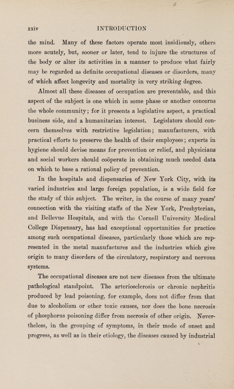 the mind. Many of these factors operate most insidiously, others more acutely, but, sooner or later, tend to injure the structures of the body or alter its activities in a manner to produce what fairly may be regarded as definite occupational diseases or disorders, many of which affect longevity and mortality in very striking degree. Almost all these diseases of occupation are preventable, and this aspect of the subject is one which in some phase or another concerns the whole community; for it presents a legislative aspect, a practical business side, and a humanitarian interest. Legislators should con¬ cern themselves with restrictive legislation; manufacturers, with practical efforts to preserve the health of their employees; experts in hygiene should devise means for prevention or relief, and physicians and social workers should cooperate in obtaining much needed data on which to base a rational policy of prevention. In the hospitals and dispensaries of New York City, with its varied industries and large foreign population, is a wide field for the study of this subject. The writer, in the course of many years7 connection with the visiting staffs of the New York, Presbyterian, and Bellevue Hospitals, and with the Cornell University Medical College Dispensary, has had exceptional opportunities for practice among such occupational diseases, particularly those which are rep¬ resented in the metal manufactures and the industries which give origin to many disorders of the circulatory, respiratory and nervous systems. The occupational diseases are not new diseases from the ultimate pathological standpoint. The arteriosclerosis or chronic nephritis produced by lead poisoning, for example, does not differ from that due to alcoholism or other toxic causes, nor does the bone necrosis of phosphorus poisoning differ from necrosis of other origin. Never¬ theless, in the grouping of symptoms, in their mode of onset and progress, as well as in their etiology, the diseases caused by industrial