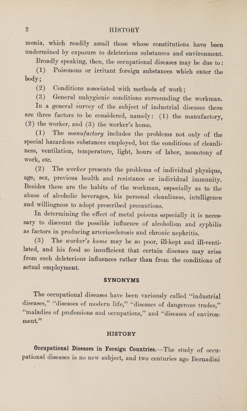 monia, which readily assail those whose constitutions have been undermined by exposure to deleterious substances and environment. Broadly speaking, then, the occupational diseases may be due to: (1) Poisonous or irritant foreign substances which enter the body; (2) Conditions associated with methods of work; (3) General unhygienic conditions surrounding the workman. In a general survey of the subject of industrial diseases there are three factors to be considered, namely: (1) the manufactory, (2) the worker, and (3) the worker’s home. (1) The manufactory includes the problems not only of the special hazardous substances employed, but the conditions of cleanli¬ ness, ventilation, temperature, light, hours of labor, monotony of work, etc. (2) The worker presents the problems of individual physique, age, sex, previous health and resistance or individual immunity. Besides these are the habits of the workman, especially as to the abuse of alcoholic beverages, his personal cleanliness, intelligence and willingness to adopt prescribed precautions. In determining the effect of metal poisons especially it is neces- sary to discount the possible influence of alcoholism and syphilis as factors in producing arteriosclerosis and chronic nephritis. (3) The worker s home may be so poor, ill-kept and ill-venti¬ lated, and his food so insufficient that certain diseases may arise from such deleterious influences rather than from the conditions of actual employment. SYNONYMS The occupational diseases have been variously called “industrial diseases,” “diseases of modern life,” “diseases of dangerous trades,” “maladies of professions and occupations,” and “diseases of environ¬ ment.” HISTORY Occupational Diseases in Foreign Countries.—The study of occu¬ pational diseases is no new subject, and two centuries ago Bernadini