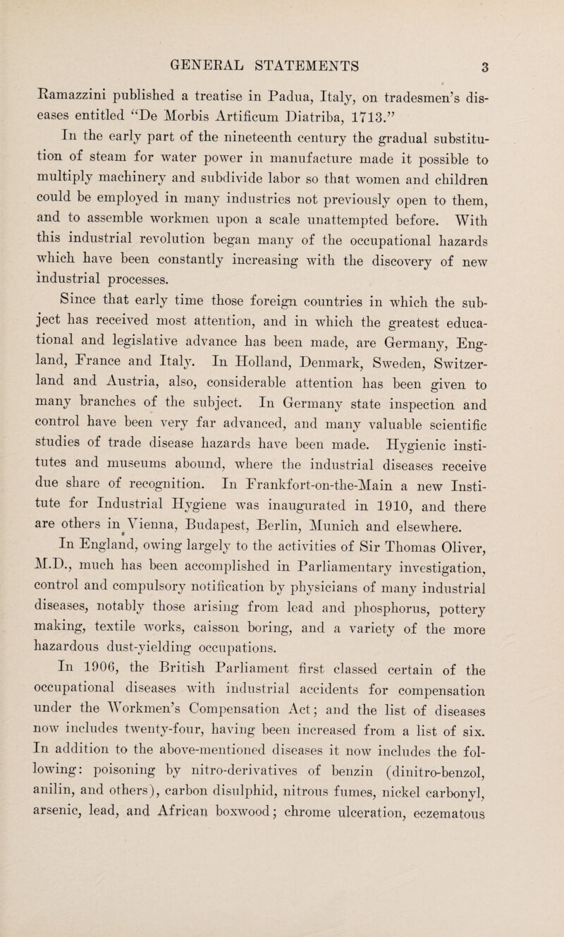 Ramazzini published a treatise in Padua, Italy, on tradesmen’s dis¬ eases entitled “De Morbis Artificum Diatriba, 1713.” In the early part of the nineteenth century the gradual substitu¬ tion of steam for water power in manufacture made it possible to multiply machinery and subdivide labor so that women and children could be employed in many industries not previously open to them, and to assemble workmen upon a scale unattempted before. With this industrial revolution began many of the occupational hazards which have been constantly increasing with the discovery of new industrial processes. Since that early time those foreign countries in which the sub¬ ject has received most attention, and in which the greatest educa¬ tional and legislative advance has been made, are Germany, Eng¬ land, France and Italy. In Holland, Denmark, Sweden, Switzer¬ land and Austria, also, considerable attention has been given to many branches of the subject. In Germany state inspection and control have been very far advanced, and many valuable scientific studies of trade disease hazards have been made. Hygienic insti¬ tutes and museums abound, where the industrial diseases receive due share of recognition. In Frankfort-on-the-Main a new Insti¬ tute for Industrial Hygiene was inaugurated in 1910, and there are others in Vienna, Budapest, Berlin, Munich and elsewhere. In England, owing largely to the activities of Sir Thomas Oliver, M.D., much has been accomplished in Parliamentary investigation, control and compulsory notification by physicians of many industrial diseases, notably those arising from lead and phosphorus, pottery making, textile works, caisson boring, and a variety of the more hazardous dust-yielding occupations. In 1906, the British Parliament first classed certain of the occupational diseases with industrial accidents for compensation under the Workmen’s Compensation Act; and the list of diseases now includes twenty-four, having been increased from a list of six. In addition to the above-mentioned diseases it now includes the fol¬ lowing: poisoning by nitro-derivatives of benzin (dinitro-benzol, anilin, and others), carbon disulphid, nitrous fumes, nickel carbonyl, arsenic, lead, and African boxwood; chrome ulceration, eczematous