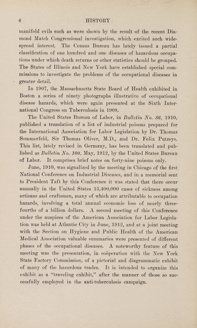 manifold evils such as were shown by the result of the recent Dia¬ mond Match Congressional investigation, which excited such wide¬ spread interest. The Census Bureau has lately issued a partial classification of one hundred and one diseases of hazardous occupa¬ tions under which death returns or other statistics should be grouped. The States of Illinois and Yew York have established special com¬ missions to investigate the problems of the occupational diseases in greater detail. In 1907, the Massachusetts State Board of Health exhibited in Boston a series of ninety photographs illustrative of occupational disease hazards, which were again presented at the Sixth Inter¬ national Congress on Tuberculosis in 1908. The United States Bureau of Labor, in Bulletin No. 86, 1910, published a translation of a list of industrial poisons prepared for the International Association for Labor Legislation by Dr. Thomas Sommerfeld, Sir Thomas Oliver, M.D., and Dr. Felix Putzeys. This list, lately revised in Germany, has been translated and pub¬ lished as Bulletin No. 100, May, 1912, by the United States Bureau of Labor. It comprises brief notes on forty-nine poisons only. June, 1910, was signalized by the meeting in Chicago of the first Yational Conference on Industrial Diseases, and in a memorial sent to President Taft by this Conference it was stated that there occur annually in the United States 13,400,000 cases of sickness among artisans and craftsmen, many of which are attributable to occupation hazards, involving a total annual economic loss of nearly three- fourths of a billion dollars. A second meeting of this Conference under the auspices of the American Association for Labor Legisla¬ tion was held at Atlantic City in June, 1912, and at a joint meeting with the Section on Hygiene and Public Health of the American Medical Association valuable summaries were presented of different phases of the occupational diseases. A noteworthy feature of this meeting was the presentation, in cooperation with the Yew York State Factory Commission, of a pictorial and diagrammatic exhibit of many of the hazardous trades. It is intended to organize this exhibit as a “traveling exhibit/’ after the manner of those so suc¬ cessfully employed in the anti-tuberculosis campaign.