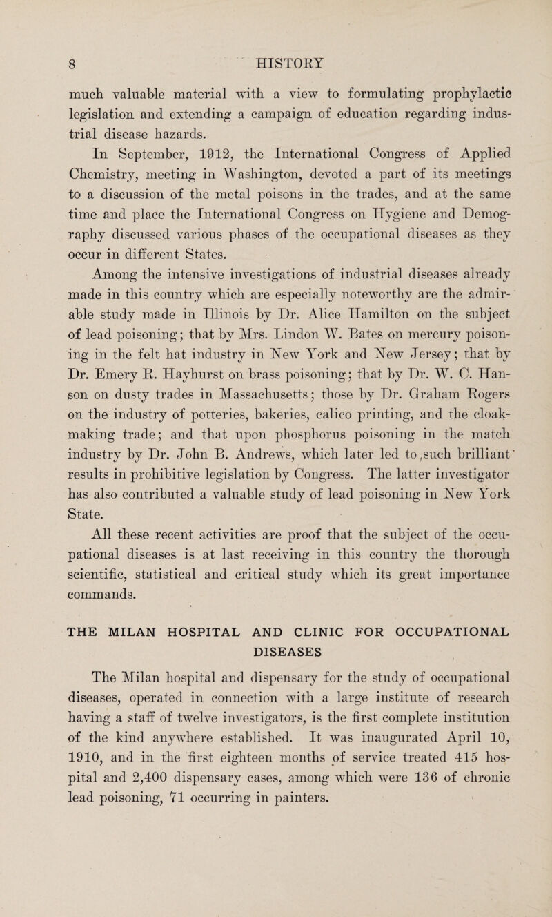 much valuable material with a view to formulating prophylactic legislation and extending a campaign of education regarding indus¬ trial disease hazards. In September, 1912, the International Congress of Applied Chemistry, meeting in Washington, devoted a part of its meetings to a discussion of the metal poisons in the trades, and at the same time and place the International Congress on Hygiene and Demog¬ raphy discussed various phases of the occupational diseases as they occur in different States. Among the intensive investigations of industrial diseases already made in this country which are especially noteworthy are the admir¬ able study made in Illinois by Dr. Alice Hamilton on the subject of lead poisoning; that by Mrs. Lindon W. Bates on mercury poison¬ ing in the felt hat industry in Hew Yrork and Hew Jersey; that by Dr. Emery B. Hayhurst on brass poisoning; that by Dr. W. C. Han¬ son on dusty trades in Massachusetts; those by Dr. Graham Rogers on the industry of potteries, bakeries, calico printing, and the cloak¬ making trade; and that upon phosphorus poisoning in the match industry by Dr. John B. Andrews, which later led to,such brilliant' results in prohibitive legislation by Congress. The latter investigator has also contributed a valuable study of lead poisoning in Hew Yrork State. All these recent activities are proof that the subject of the occu¬ pational diseases is at last receiving in this country the thorough scientific, statistical and critical study which its great importance commands. THE MILAN HOSPITAL AND CLINIC FOR OCCUPATIONAL DISEASES j 1 The Milan hospital and dispensary for the study of occupational diseases, operated in connection with a large institute of research having a staff of twelve investigators, is the first complete institution of the kind anywhere established. It was inaugurated April 10, 1910, and in the first eighteen months of service treated 415 hos¬ pital and 2,400 dispensary cases, among which were 136 of chronic lead poisoning, 71 occurring in painters.