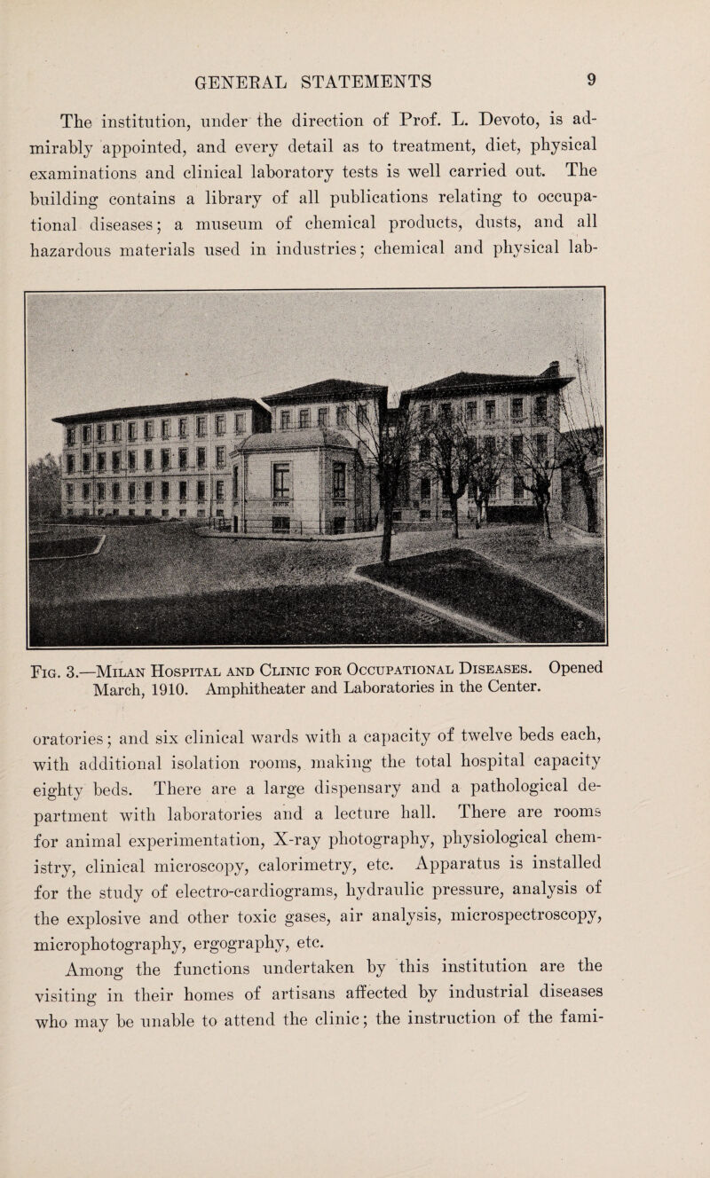 The institution, under the direction of Prof. L. Devoto, is ad¬ mirably appointed, and every detail as to treatment, diet, physical examinations and clinical laboratory tests is well carried out. The building contains a library of all publications relating to occupa¬ tional diseases; a museum of chemical products, dusts, and all hazardous materials used in industries; chemical and physical lab- Fig. 3.—Milan Hospital and Clinic for Occupational Diseases. Opened March, 1910. Amphitheater and Laboratories in the Center. oratories; and six clinical wards with a capacity of twelve beds each, with additional isolation rooms, making the total hospital capacity eighty beds. There are a large dispensary and a pathological de¬ partment with laboratories and a lecture hall. There are rooms for animal experimentation, X-ray photography, physiological chem¬ istry, clinical microscopy, calorimetry, etc. Apparatus is installed for the study of electro-cardiograms, hydraulic pressure, analysis of the explosive and other toxic gases, air analysis, microspectroscopy, microphotography, ergography, etc. Among the functions undertaken by this institution are the visiting in their homes of artisans affected by industrial diseases who may be unable to attend the clinic; the instruction of the fami-