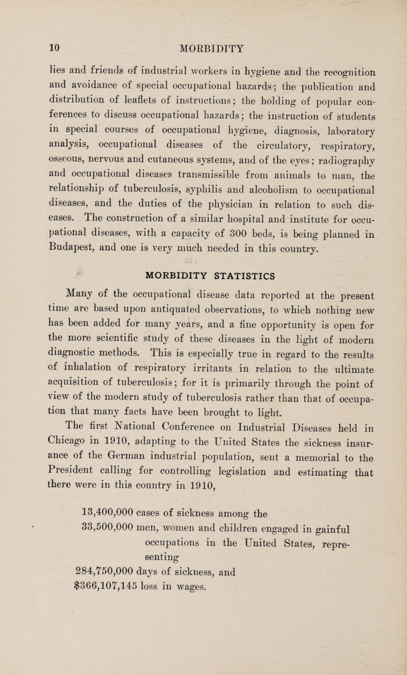 lies and friends of industrial workers in hygiene and the recognition and avoidance of special occupational hazards-; the publication and distribution of leaflets of instructions; the holding of popular con¬ ferences to discuss occupational hazards; the instruction of students in special courses of occupational hygiene, diagnosis, laboratory analysis, occupational diseases of the circulatory, respiratory, osseous, nervous and cutaneous systems, and of the eyes; radiography and occupational diseases transmissible from animals to man, the relationship of tuberculosis, syphilis and alcoholism to occupational diseases, and the duties of the physician in relation to such dis¬ eases. The construction of a similar hospital and institute for occu¬ pational diseases, with a capacity of 300 beds, is being planned in Budapest, and one is very much needed in this country. MORBIDITY STATISTICS Many of the occupational disease data reported at the present- time are based upon antiquated observations, to which nothing new has been added for many years, and a fine opportunity is open for the more scientific study of these diseases in the light of modern diagnostic methods. This is especially true in regard to the results of inhalation of respiratory irritants in relation to the ultimate acquisition of tuberculosis; for it is primarily through the point of view of the modern study of tuberculosis rather than that of occupa¬ tion that many facts have been brought to light. The first National Conference on Industrial Diseases held in Chicago in 1910, adapting to the United States the sickness insur¬ ance of the German industrial population, sent a memorial to the President calling for controlling legislation and estimating that there were in this country in 1910, 13,400,000 cases of sickness among the 33,500,000 men, women and children engaged in gainful occupations in the United States, repre¬ senting 284,750,000 days of sickness, and $366,107,145 loss in wages.