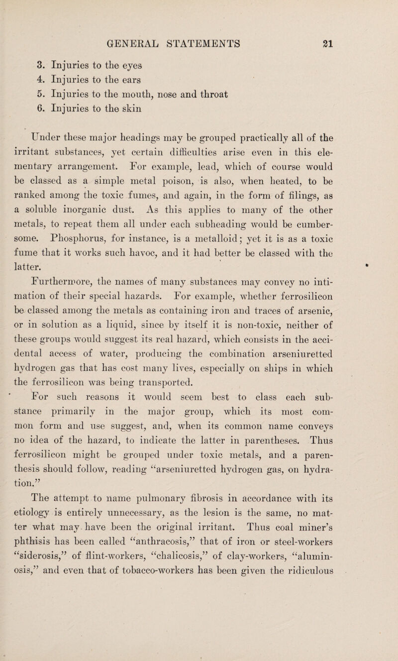3. Injuries to the eyes 4. Injuries to the ears 5. Injuries to the mouth, nose and throat 6. Injuries to the skin Linder these major headings may be grouped practically all of the irritant substances, yet certain difficulties arise even in this ele¬ mentary arrangement. For example, lead, which of course would be classed as a simple metal poison, is also, when heated, to be ranked among the toxic fumes, and again, in the form of filings, as a soluble inorganic dust. As this applies to many of the other metals, to repeat them all under each subheading would be cumber¬ some. Phosphorus, for instance, is a metalloid; yet it is as a toxic fume that it works such havoc, and it had better be classed with the latter. Furthermore, the names of many substances may convey no inti¬ mation of their special hazards. For example, whether ferrosilicon be classed among the metals as containing iron and traces of arsenic, or in solution as a liquid, since by itself it is non-toxic, neither of these groups would suggest its real hazard, which consists in the acci¬ dental access of water, producing the combination arseniuretted hydrogen gas that has cost many lives, especially on ships in which the ferrosilicon was being transported. For such reasons it would seem best to class each sub¬ stance primarily in the major group, which its most com¬ mon form and use suggest, and, when its common name conveys no idea of the hazard, to indicate the latter in parentheses. Thus ferrosilicon might be grouped under toxic metals, and a paren¬ thesis should follow, reading “arseniuretted hydrogen gas, on hydra¬ tion.” The attempt to name pulmonary fibrosis in accordance with its etiology is entirely unnecessary, as the lesion is the same, no mat¬ ter what may have been the original irritant. Thus coal miner’s phthisis has been called “anthracosis,” that of iron or steel-workers “siderosis,” of flint-workers, “chalicosis,” of clay-workers, “alumin- osis,” and even that of tobacco-workers has been given the ridiculous