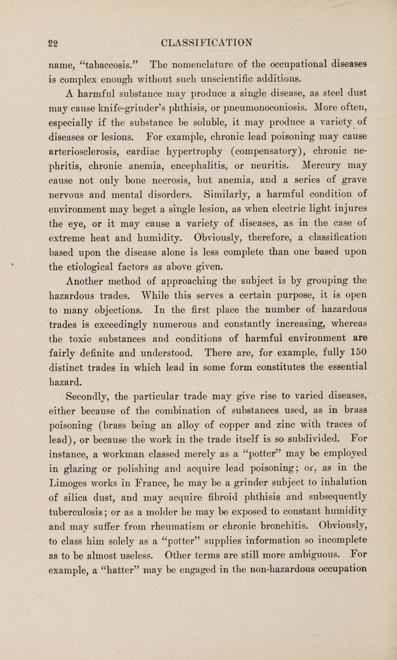 name, “tabaccosis.” The nomenclature of the occupational diseases is complex enough without such unscientific additions. A harmful substance may produce a single disease, as steel dust may cause knife-grinder’s phthisis, or pneumonoeoniosis. More often, especially if the substance be soluble, it may produce a variety of diseases or lesions. For example, chronic lead poisoning may cause arteriosclerosis, cardiac hypertrophy (compensatory), chronic ne¬ phritis, chronic anemia, encephalitis, or neuritis. Mercury may cause not only bone necrosis, but anemia, and a series of grave nervous and mental disorders. Similarly, a harmful condition of environment may beget a single lesion, as when electric light injures the eye, or it may cause a variety of diseases, as in the case of extreme heat and humidity. Obviously, therefore, a classification based upon the disease alone is less complete than one based upon the etiological factors as above given. Another method of approaching the subject is by grouping the hazardous trades. While this serves a certain purpose, it is open to many objections. In the first place the number of hazardous trades is exceedingly numerous and constantly increasing, whereas the toxic substances and conditions of harmful environment are fairly definite and understood. There are, for example, fully 150 distinct trades in which lead in some form constitutes the essential hazard. Secondly, the particular trade may give rise to varied diseases, either because of the combination of substances used, as in brass poisoning (brass being an alloy of copper and zinc with traces of lead), or because the work in the trade itself is so subdivided. For instance, a workman classed merely as a “potter” may be employed in glazing or polishing and acquire lead poisoning; or, as in the Limoges works in France, he may be a grinder subject to inhalation of silica dust, and may acquire fibroid phthisis and subsequently tuberculosis; or as a molder he may be exposed to constant humidity and may suffer from rheumatism or chronic bronchitis. Obviously, to class him solely as a “potter” supplies information so incomplete as to be almost useless. Other terms are still more ambiguous. For example, a “hatter” may be engaged in the non-hazardous occupation