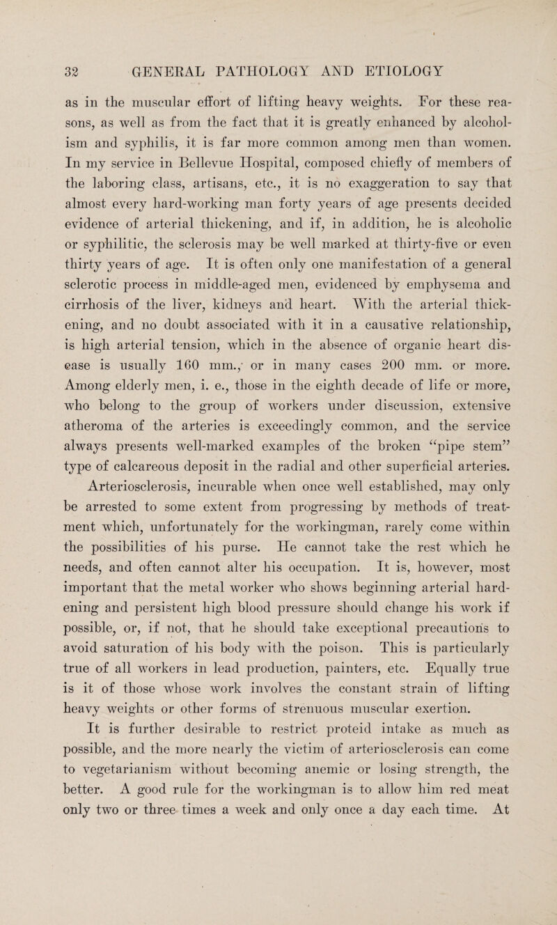 as in the muscular effort of lifting heavy weights. For these rea¬ sons, as well as from the fact that it is greatly enhanced by alcohol¬ ism and syphilis, it is far more common among men than women. In my service in Bellevue Hospital, composed chiefly of members of the laboring class, artisans, etc., it is no exaggeration to say that almost every hard-working man forty years of age presents decided evidence of arterial thickening, and if, in addition, he is alcoholic or syphilitic, the sclerosis may be well marked at thirty-five or even thirty years of age. It is often only one manifestation of a general sclerotic process in middle-aged men, evidenced by emphysema and cirrhosis of the liver, kidneys and heart. With the arterial thick¬ ening, and no doubt associated with it in a causative relationship, is high arterial tension, which in the absence of organic heart dis¬ ease is usually 160 mm.,1 or in many cases 200 mm. or more. Among elderly men, i. e., those in the eighth decade of life or more, who belong to the group of workers under discussion, extensive atheroma of the arteries is exceedingly common, and the service always presents well-marked examples of the broken “pipe stem” type of calcareous deposit in the radial and other superficial arteries. Arteriosclerosis, incurable when once well established, may only he arrested to some extent from progressing by methods of treat¬ ment which, unfortunately for the workingman, rarely come within the possibilities of his purse. He cannot take the rest which he needs, and often cannot alter his occupation. It is, however, most important that the metal worker who shows beginning arterial hard¬ ening and persistent high blood pressure should change his work if possible, or, if not, that he should take exceptional precautions to avoid saturation of his body with the poison. This is particularly true of all workers in lead production, painters, etc. Equally true is it of those whose work involves the constant strain of lifting heavy weights or other forms of strenuous muscular exertion. It is further desirable to restrict proteid intake as much as possible, and the more nearly the victim of arteriosclerosis can come to vegetarianism without becoming anemic or losing strength, the better. A good rule for the workingman is to allow him red meat only two or three times a week and only once a day each time. At