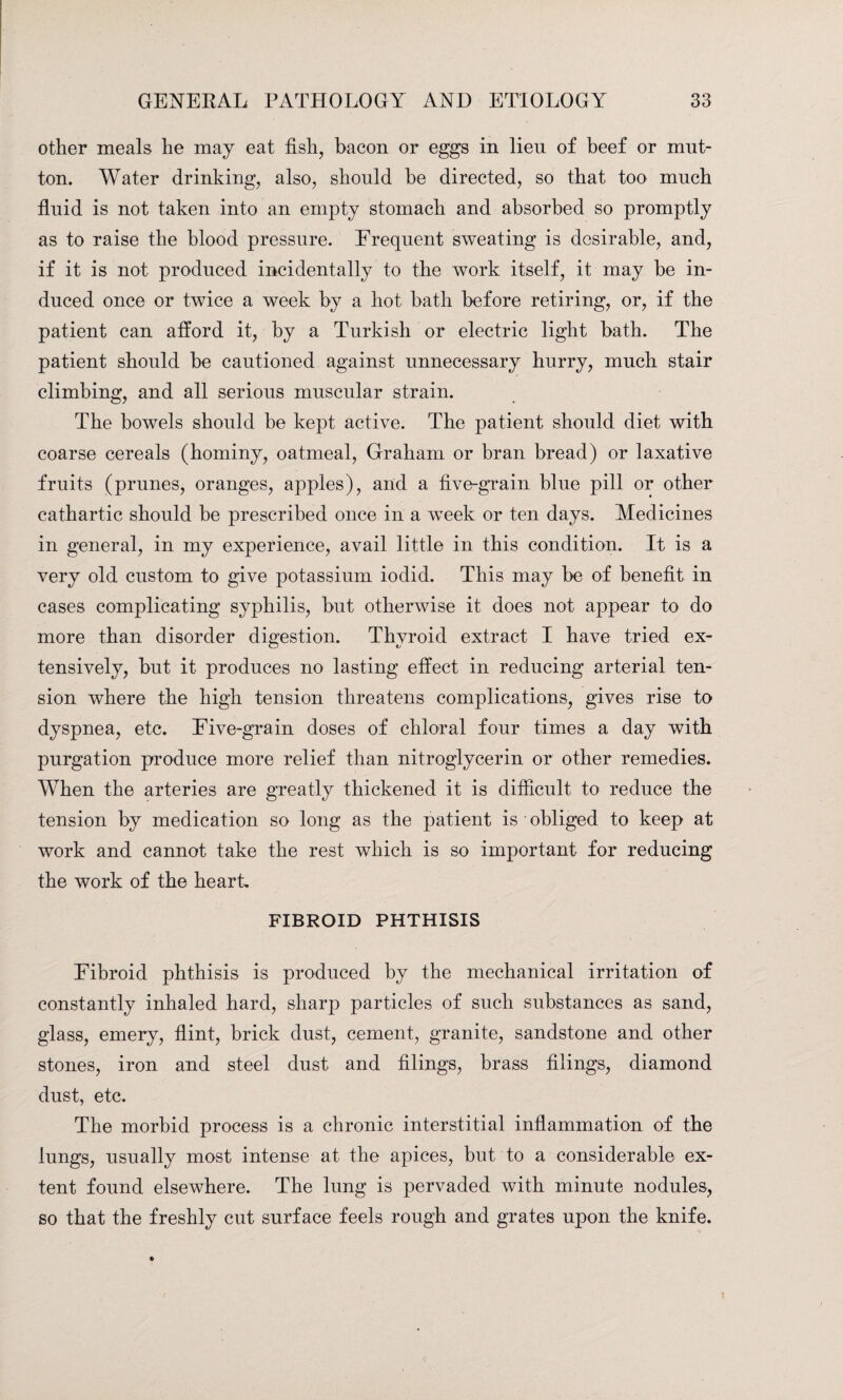 other meals he may eat fish, bacon or eggs in lien of beef or mut¬ ton. Water drinking, also, should be directed, so that too much fluid is not taken into an empty stomach and absorbed so promptly as to raise the blood pressure. Frequent sweating is desirable, and, if it is not produced incidentally to the work itself, it may be in¬ duced once or twice a week by a hot bath before retiring, or, if the patient can afford it, by a Turkish or electric light bath. The patient should be cautioned against unnecessary hurry, much stair climbing, and all serious muscular strain. The bowels should be kept active. The patient should diet with coarse cereals (hominy, oatmeal, Graham or bran bread) or laxative fruits (prunes, oranges, apples), and a five-grain blue pill or other cathartic should be prescribed once in a week or ten days. Medicines in general, in my experience, avail little in this condition. It is a very old custom to give potassium iodid. This may be of benefit in cases complicating syphilis, but otherwise it does not appear to do more than disorder digestion. Thyroid extract I have tried ex¬ tensively, but it produces no lasting effect in reducing arterial ten¬ sion where the high tension threatens complications, gives rise to dyspnea, etc. Five-grain doses of chloral four times a day with purgation produce more relief than nitroglycerin or other remedies. When the arteries are greatly thickened it is difficult to reduce the tension by medication so long as the patient is obliged to keep at work and cannot take the rest which is so important for reducing the work of the heart. FIBROID PHTHISIS Fibroid phthisis is produced by the mechanical irritation of constantly inhaled hard, sharp particles of such substances as sand, glass, emery, flint, brick dust, cement, granite, sandstone and other stones, iron and steel dust and filings, brass filings, diamond dust, etc. The morbid process is a chronic interstitial inflammation of the lungs, usually most intense at the apices, but to a considerable ex¬ tent found elsewhere. The lung is pervaded with minute nodules, so that the freshly cut surface feels rough and grates upon the knife.