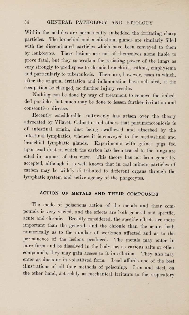 Within the nodules are permanently imbedded the irritating sharp particles. The bronchial and mediastinal glands are similarly tilled with the disseminated particles which have been conveyed to them by leukocytes. These lesions are not of themselves alone liable to prove fatal, hut they so weaken the resisting power of the lungs as very strongly to predispose to chronic bronchitis, asthma, emphysema and particularly to tuberculosis. There are, however, cases in which, after the original irritation and inflammation have subsided, if the occupation he changed, no further injury results. Nothing can he done by way of treatment to remove the imbed¬ ded particles, but much may he done to lessen further irritation and consecutive disease. Recently considerable controversy has arisen over the theory advocated by Yilaret, Calmette and others that pneumonoconiosis is of intestinal origin, dust being swallowed and absorbed by the intestinal lymphatics, whence it is conveyed to the mediastinal and bronchial lymphatic glands. Experiments with guinea pigs fed upon coal dust in which the carbon has been traced to the lungs are cited in support of this view. This theory has not been generally accepted, although it is well known that in coal miners particles of carbon may be widely distributed to different organs through the lymphatic system and active agency of the phagocytes. ACTION OF METALS AND THEIR COMPOUNDS The mode of poisonous action of the metals and their com¬ pounds is very varied, and the effects are both general and specific, acute and chronic. Droadly considered, the specific effects are more important than the general, and the chronic than the acute, both numerically as to the number of workmen affected and as to the permanence of the lesions produced. The metals may enter in pure form and be dissolved in the body, or, as various salts or other compounds, they may gain access to it in solution. They also may enter as dusts or in volatilized form. Lead affords one of the best illustrations of all four methods of poisoning. Iron and steel, on the other hand, act solely as mechanical irritants to the respiratory